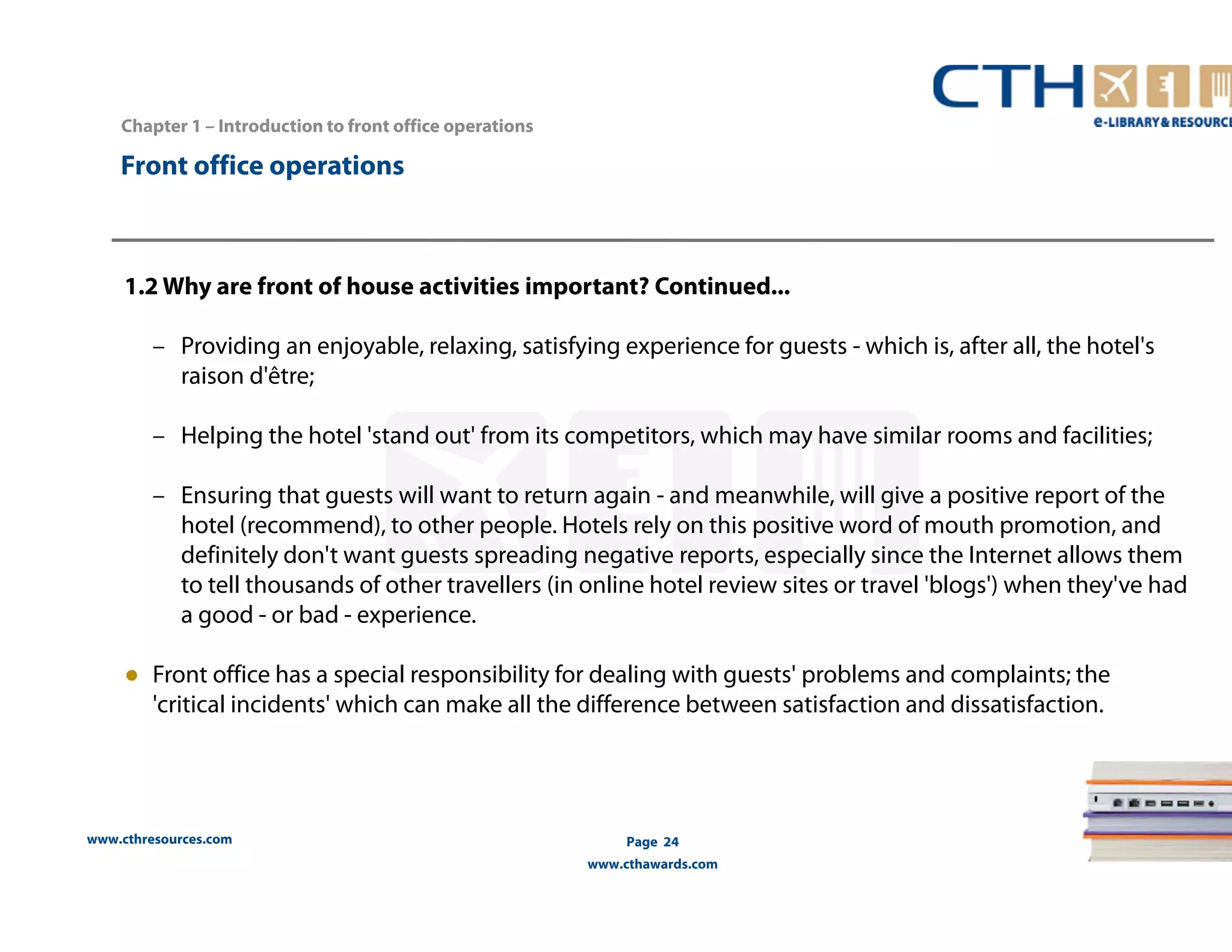 Chapter 1 – Introduction to front office operations 
www.cthresources.com 
Page 24 
www.cthawards.com 
Front office operations 
1.2 Why are front of house activities important? Continued... 
– Providing an enjoyable, relaxing, satisfying experience for guests - which is, after all, the hotel's 
raison d'être; 
– Helping the hotel 'stand out' from its competitors, which may have similar rooms and facilities; 
– Ensuring that guests will want to return again - and meanwhile, will give a positive report of the 
hotel (recommend), to other people. Hotels rely on this positive word of mouth promotion, and 
definitely don't want guests spreading negative reports, especially since the Internet allows them 
to tell thousands of other travellers (in online hotel review sites or travel 'blogs') when they've had 
a good - or bad - experience. 
● Front office has a special responsibility for dealing with guests' problems and complaints; the 
'critical incidents' which can make all the difference between satisfaction and dissatisfaction. 
 