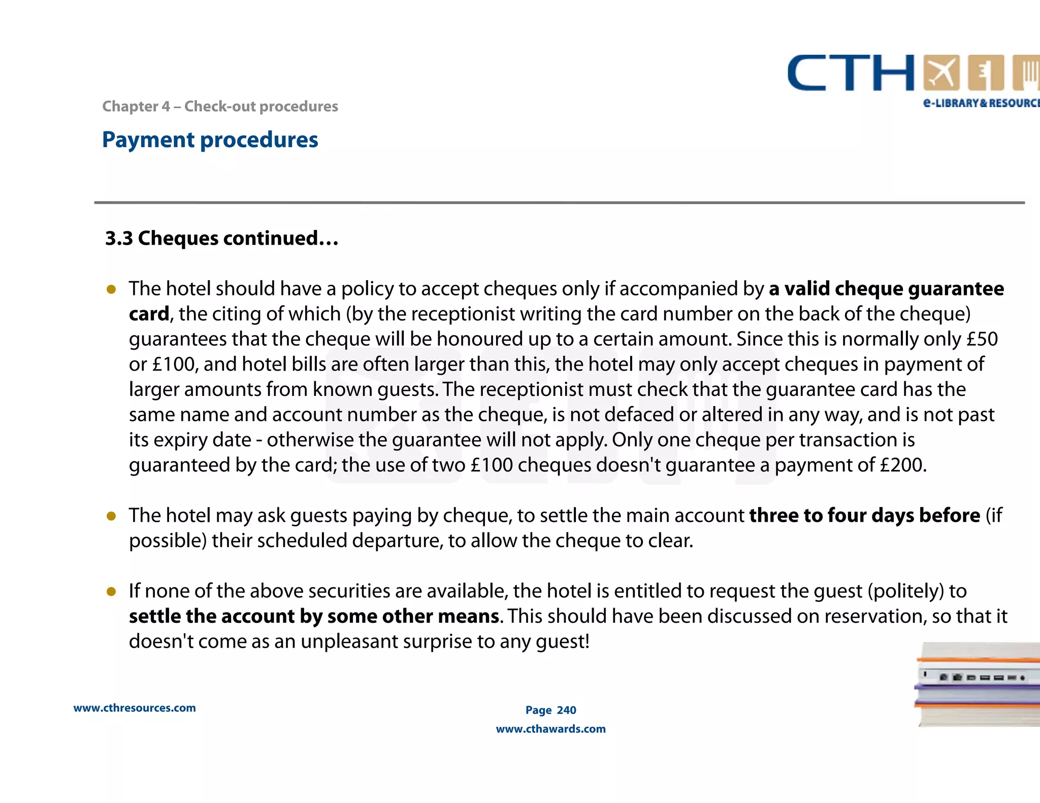 Chapter 4 – Check-out procedures 
www.cthresources.com 
Page 240 
www.cthawards.com 
Payment procedures 
3.3 Cheques continued… 
● The hotel should have a policy to accept cheques only if accompanied by a valid cheque guarantee 
card, the citing of which (by the receptionist writing the card number on the back of the cheque) 
guarantees that the cheque will be honoured up to a certain amount. Since this is normally only £50 
or £100, and hotel bills are often larger than this, the hotel may only accept cheques in payment of 
larger amounts from known guests. The receptionist must check that the guarantee card has the 
same name and account number as the cheque, is not defaced or altered in any way, and is not past 
its expiry date - otherwise the guarantee will not apply. Only one cheque per transaction is 
guaranteed by the card; the use of two £100 cheques doesn't guarantee a payment of £200. 
● The hotel may ask guests paying by cheque, to settle the main account three to four days before (if 
possible) their scheduled departure, to allow the cheque to clear. 
● If none of the above securities are available, the hotel is entitled to request the guest (politely) to 
settle the account by some other means. This should have been discussed on reservation, so that it 
doesn't come as an unpleasant surprise to any guest! 
 