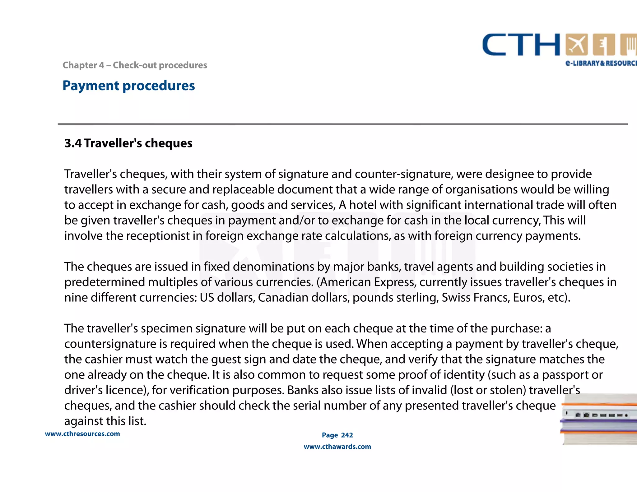 Chapter 4 – Check-out procedures 
www.cthresources.com 
Page 242 
www.cthawards.com 
Payment procedures 
3.4 Traveller's cheques 
Traveller's cheques, with their system of signature and counter-signature, were designee to provide 
travellers with a secure and replaceable document that a wide range of organisations would be willing 
to accept in exchange for cash, goods and services, A hotel with significant international trade will often 
be given traveller's cheques in payment and/or to exchange for cash in the local currency, This will 
involve the receptionist in foreign exchange rate calculations, as with foreign currency payments. 
The cheques are issued in fixed denominations by major banks, travel agents and building societies in 
predetermined multiples of various currencies. (American Express, currently issues traveller's cheques in 
nine different currencies: US dollars, Canadian dollars, pounds sterling, Swiss Francs, Euros, etc). 
The traveller's specimen signature will be put on each cheque at the time of the purchase: a 
countersignature is required when the cheque is used. When accepting a payment by traveller's cheque, 
the cashier must watch the guest sign and date the cheque, and verify that the signature matches the 
one already on the cheque. It is also common to request some proof of identity (such as a passport or 
driver's licence), for verification purposes. Banks also issue lists of invalid (lost or stolen) traveller's 
cheques, and the cashier should check the serial number of any presented traveller's cheque 
against this list. 
 