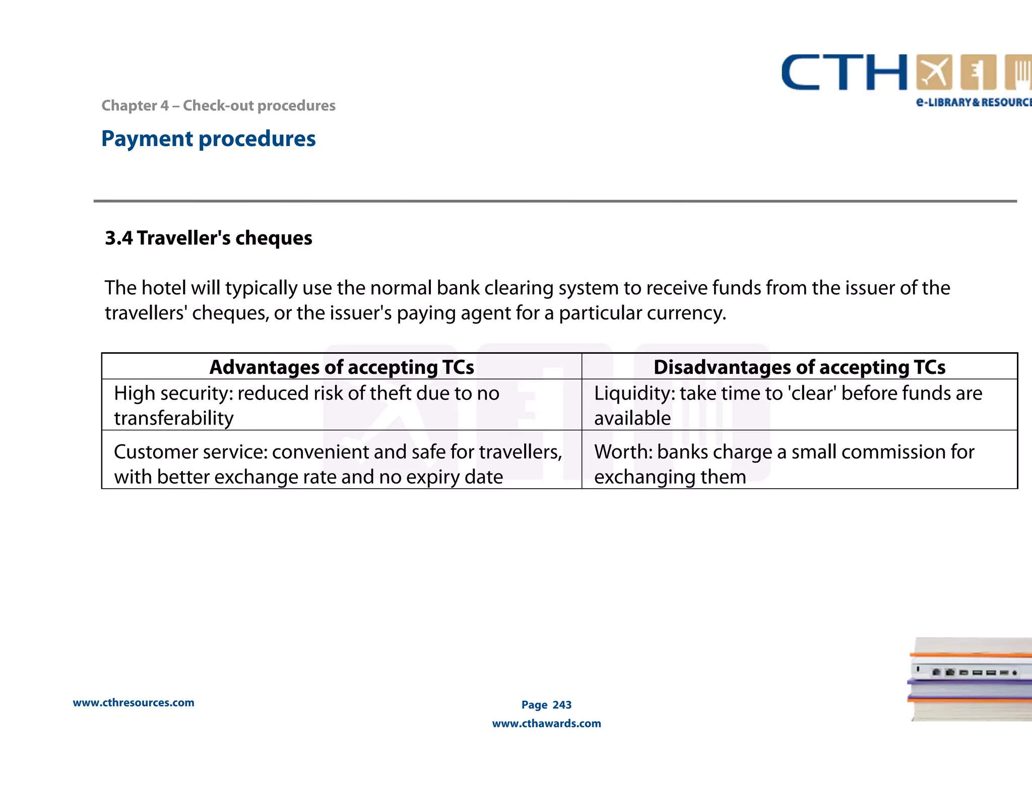 www.cthresources.com 
Page 243 
www.cthawards.com 
Payment procedures 
3.4 Traveller's cheques 
The hotel will typically use the normal bank clearing system to receive funds from the issuer of the 
travellers' cheques, or the issuer's paying agent for a particular currency. 
Advantages of accepting TCs Disadvantages of accepting TCs 
High security: reduced risk of theft due to no 
transferability 
Liquidity: take time to 'clear' before funds are 
available 
Customer service: convenient and safe for travellers, 
with better exchange rate and no expiry date 
Worth: banks charge a small commission for 
exchanging them 
Chapter 4 – Check-out procedures 
 