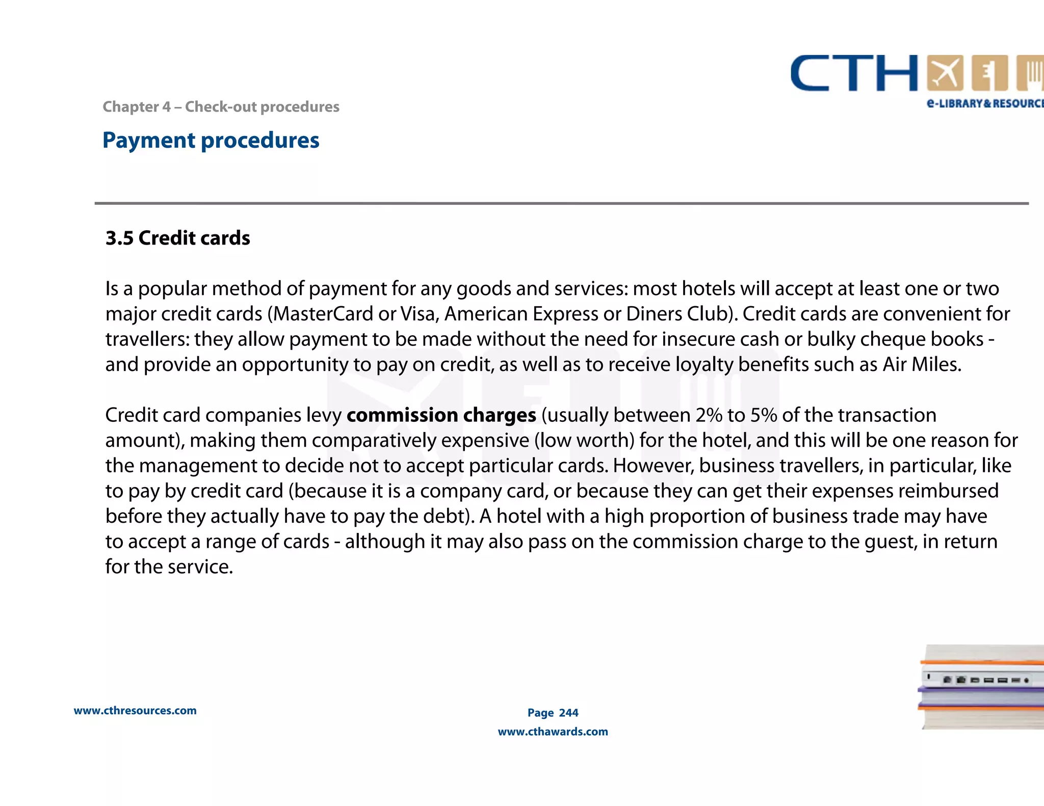 Chapter 4 – Check-out procedures 
www.cthresources.com 
Page 244 
www.cthawards.com 
Payment procedures 
3.5 Credit cards 
Is a popular method of payment for any goods and services: most hotels will accept at least one or two 
major credit cards (MasterCard or Visa, American Express or Diners Club). Credit cards are convenient for 
travellers: they allow payment to be made without the need for insecure cash or bulky cheque books - 
and provide an opportunity to pay on credit, as well as to receive loyalty benefits such as Air Miles. 
Credit card companies levy commission charges (usually between 2% to 5% of the transaction 
amount), making them comparatively expensive (low worth) for the hotel, and this will be one reason for 
the management to decide not to accept particular cards. However, business travellers, in particular, like 
to pay by credit card (because it is a company card, or because they can get their expenses reimbursed 
before they actually have to pay the debt). A hotel with a high proportion of business trade may have 
to accept a range of cards - although it may also pass on the commission charge to the guest, in return 
for the service. 
 