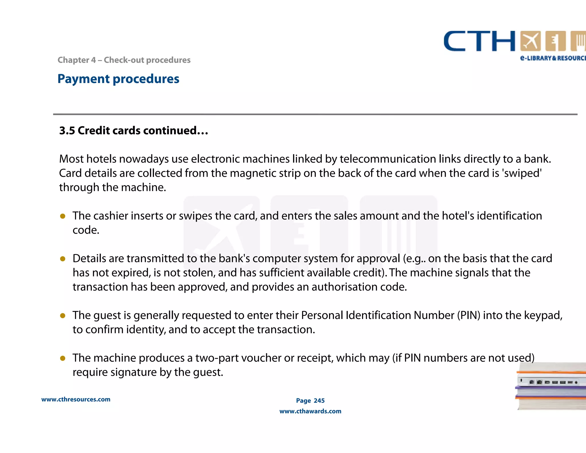Chapter 4 – Check-out procedures 
www.cthresources.com 
Page 245 
www.cthawards.com 
Payment procedures 
3.5 Credit cards continued… 
Most hotels nowadays use electronic machines linked by telecommunication links directly to a bank. 
Card details are collected from the magnetic strip on the back of the card when the card is 'swiped' 
through the machine. 
● The cashier inserts or swipes the card, and enters the sales amount and the hotel's identification 
code. 
● Details are transmitted to the bank's computer system for approval (e.g.. on the basis that the card 
has not expired, is not stolen, and has sufficient available credit). The machine signals that the 
transaction has been approved, and provides an authorisation code. 
● The guest is generally requested to enter their Personal Identification Number (PIN) into the keypad, 
to confirm identity, and to accept the transaction. 
● The machine produces a two-part voucher or receipt, which may (if PIN numbers are not used) 
require signature by the guest. 
 
