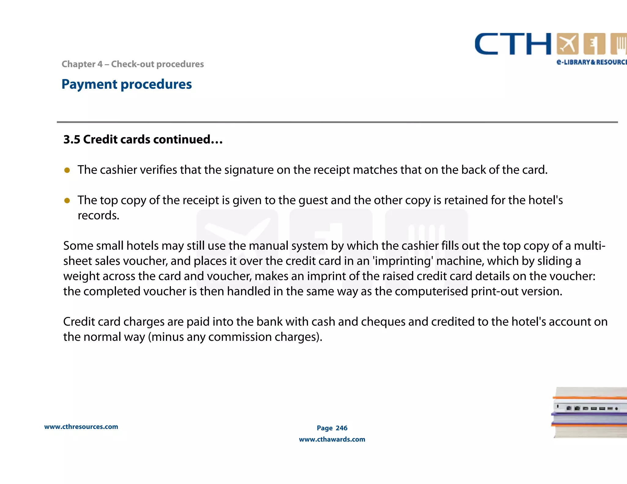 Chapter 4 – Check-out procedures 
www.cthresources.com 
Page 246 
www.cthawards.com 
Payment procedures 
3.5 Credit cards continued… 
● The cashier verifies that the signature on the receipt matches that on the back of the card. 
● The top copy of the receipt is given to the guest and the other copy is retained for the hotel's 
records. 
Some small hotels may still use the manual system by which the cashier fills out the top copy of a multi-sheet 
sales voucher, and places it over the credit card in an 'imprinting' machine, which by sliding a 
weight across the card and voucher, makes an imprint of the raised credit card details on the voucher: 
the completed voucher is then handled in the same way as the computerised print-out version. 
Credit card charges are paid into the bank with cash and cheques and credited to the hotel's account on 
the normal way (minus any commission charges). 
 