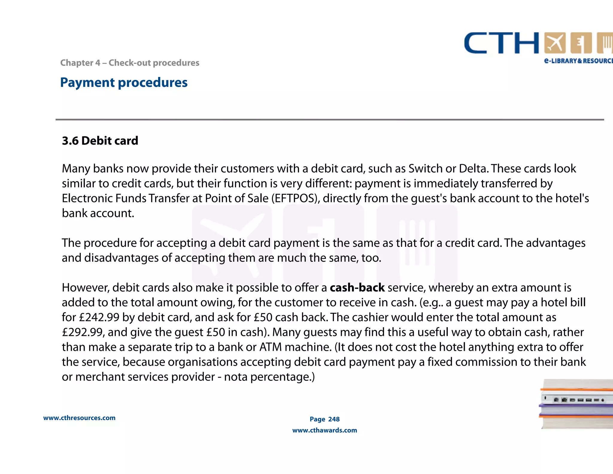 Chapter 4 – Check-out procedures 
www.cthresources.com 
Page 248 
www.cthawards.com 
Payment procedures 
3.6 Debit card 
Many banks now provide their customers with a debit card, such as Switch or Delta. These cards look 
similar to credit cards, but their function is very different: payment is immediately transferred by 
Electronic Funds Transfer at Point of Sale (EFTPOS), directly from the guest's bank account to the hotel's 
bank account. 
The procedure for accepting a debit card payment is the same as that for a credit card. The advantages 
and disadvantages of accepting them are much the same, too. 
However, debit cards also make it possible to offer a cash-back service, whereby an extra amount is 
added to the total amount owing, for the customer to receive in cash. (e.g.. a guest may pay a hotel bill 
for £242.99 by debit card, and ask for £50 cash back. The cashier would enter the total amount as 
£292.99, and give the guest £50 in cash). Many guests may find this a useful way to obtain cash, rather 
than make a separate trip to a bank or ATM machine. (It does not cost the hotel anything extra to offer 
the service, because organisations accepting debit card payment pay a fixed commission to their bank 
or merchant services provider - nota percentage.) 
 