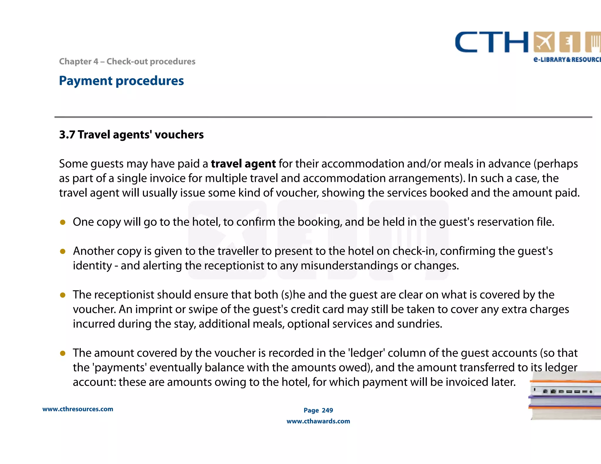 Chapter 4 – Check-out procedures 
www.cthresources.com 
Page 249 
www.cthawards.com 
Payment procedures 
3.7 Travel agents' vouchers 
Some guests may have paid a travel agent for their accommodation and/or meals in advance (perhaps 
as part of a single invoice for multiple travel and accommodation arrangements). In such a case, the 
travel agent will usually issue some kind of voucher, showing the services booked and the amount paid. 
● One copy will go to the hotel, to confirm the booking, and be held in the guest's reservation file. 
● Another copy is given to the traveller to present to the hotel on check-in, confirming the guest's 
identity - and alerting the receptionist to any misunderstandings or changes. 
● The receptionist should ensure that both (s)he and the guest are clear on what is covered by the 
voucher. An imprint or swipe of the guest's credit card may still be taken to cover any extra charges 
incurred during the stay, additional meals, optional services and sundries. 
● The amount covered by the voucher is recorded in the 'ledger' column of the guest accounts (so that 
the 'payments' eventually balance with the amounts owed), and the amount transferred to its ledger 
account: these are amounts owing to the hotel, for which payment will be invoiced later. 
 