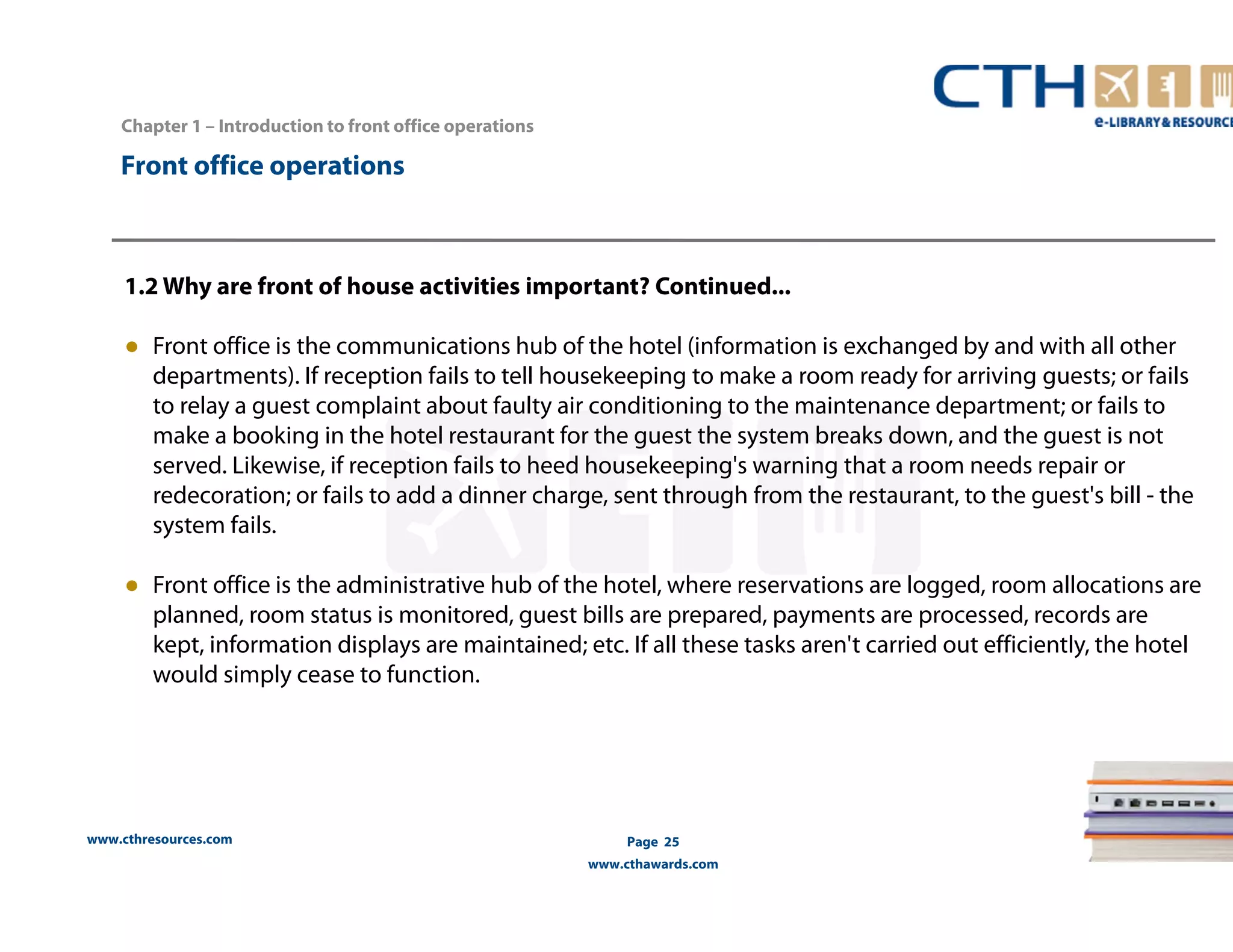 Chapter 1 – Introduction to front office operations 
www.cthresources.com 
Page 25 
www.cthawards.com 
Front office operations 
1.2 Why are front of house activities important? Continued... 
● Front office is the communications hub of the hotel (information is exchanged by and with all other 
departments). If reception fails to tell housekeeping to make a room ready for arriving guests; or fails 
to relay a guest complaint about faulty air conditioning to the maintenance department; or fails to 
make a booking in the hotel restaurant for the guest the system breaks down, and the guest is not 
served. Likewise, if reception fails to heed housekeeping's warning that a room needs repair or 
redecoration; or fails to add a dinner charge, sent through from the restaurant, to the guest's bill - the 
system fails. 
● Front office is the administrative hub of the hotel, where reservations are logged, room allocations are 
planned, room status is monitored, guest bills are prepared, payments are processed, records are 
kept, information displays are maintained; etc. If all these tasks aren't carried out efficiently, the hotel 
would simply cease to function. 
 