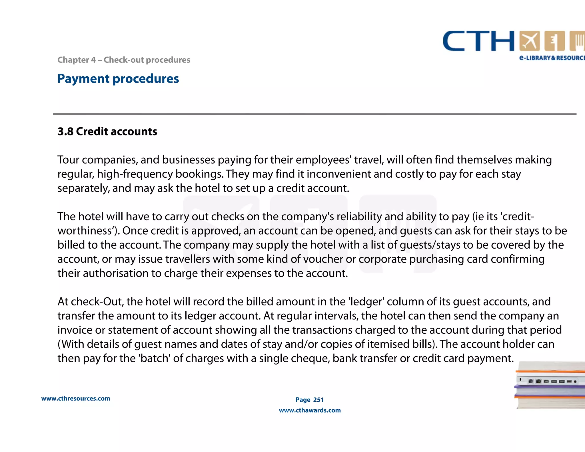 Chapter 4 – Check-out procedures 
www.cthresources.com 
Page 251 
www.cthawards.com 
Payment procedures 
3.8 Credit accounts 
Tour companies, and businesses paying for their employees' travel, will often find themselves making 
regular, high-frequency bookings. They may find it inconvenient and costly to pay for each stay 
separately, and may ask the hotel to set up a credit account. 
The hotel will have to carry out checks on the company's reliability and ability to pay (ie its 'credit-worthiness‘). 
Once credit is approved, an account can be opened, and guests can ask for their stays to be 
billed to the account. The company may supply the hotel with a list of guests/stays to be covered by the 
account, or may issue travellers with some kind of voucher or corporate purchasing card confirming 
their authorisation to charge their expenses to the account. 
At check-Out, the hotel will record the billed amount in the 'ledger' column of its guest accounts, and 
transfer the amount to its ledger account. At regular intervals, the hotel can then send the company an 
invoice or statement of account showing all the transactions charged to the account during that period 
(With details of guest names and dates of stay and/or copies of itemised bills). The account holder can 
then pay for the 'batch' of charges with a single cheque, bank transfer or credit card payment. 
 