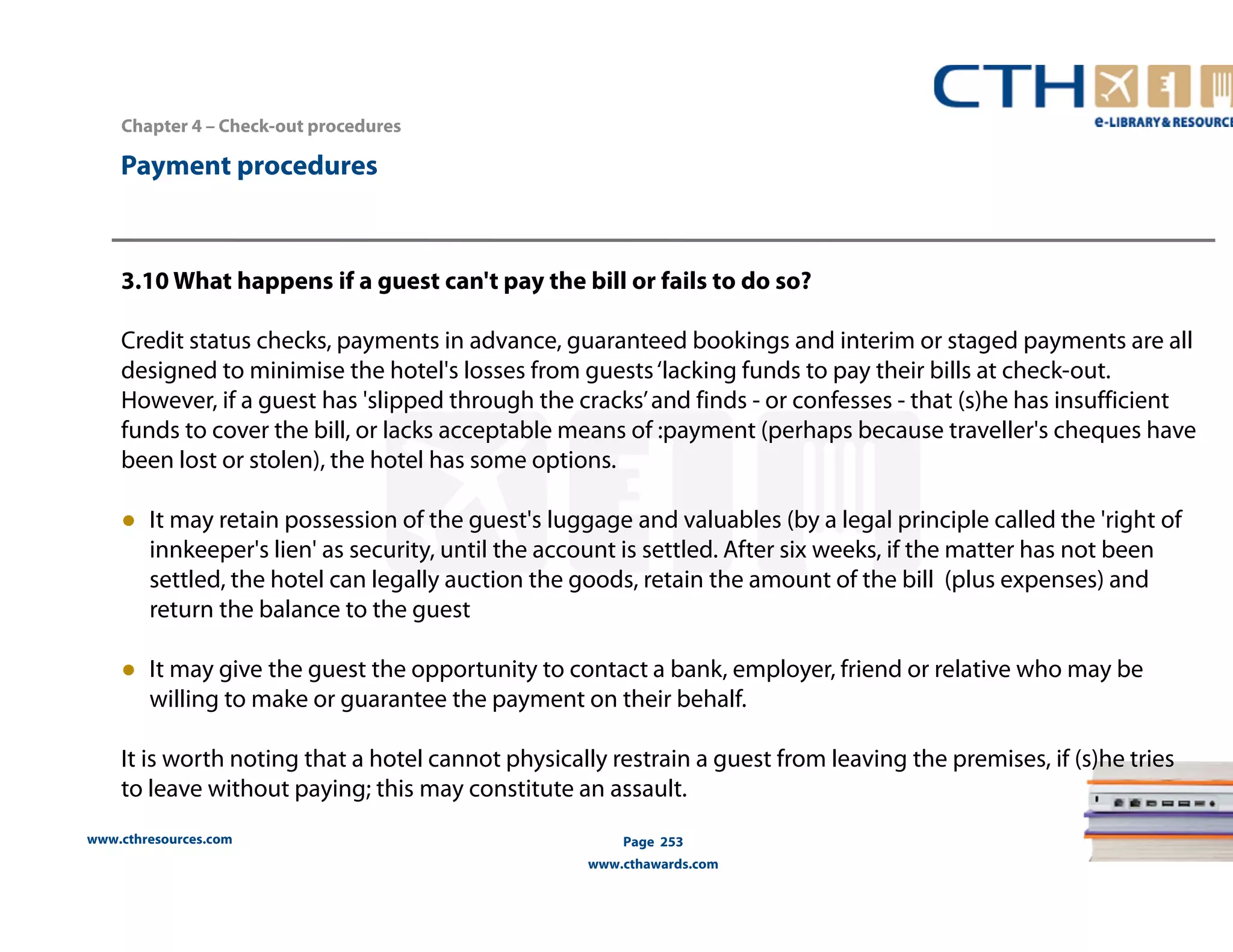 Chapter 4 – Check-out procedures 
www.cthresources.com 
Page 253 
www.cthawards.com 
Payment procedures 
3.10 What happens if a guest can't pay the bill or fails to do so? 
Credit status checks, payments in advance, guaranteed bookings and interim or staged payments are all 
designed to minimise the hotel's losses from guests ‘lacking funds to pay their bills at check-out. 
However, if a guest has 'slipped through the cracks’ and finds - or confesses - that (s)he has insufficient 
funds to cover the bill, or lacks acceptable means of :payment (perhaps because traveller's cheques have 
been lost or stolen), the hotel has some options. 
● It may retain possession of the guest's luggage and valuables (by a legal principle called the 'right of 
innkeeper's lien' as security, until the account is settled. After six weeks, if the matter has not been 
settled, the hotel can legally auction the goods, retain the amount of the bill (plus expenses) and 
return the balance to the guest 
● It may give the guest the opportunity to contact a bank, employer, friend or relative who may be 
willing to make or guarantee the payment on their behalf. 
It is worth noting that a hotel cannot physically restrain a guest from leaving the premises, if (s)he tries 
to leave without paying; this may constitute an assault. 
 
