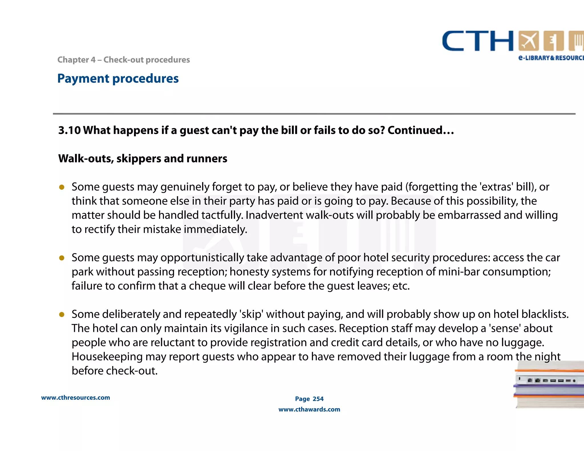 Chapter 4 – Check-out procedures 
www.cthresources.com 
Page 254 
www.cthawards.com 
Payment procedures 
3.10 What happens if a guest can't pay the bill or fails to do so? Continued… 
Walk-outs, skippers and runners 
● Some guests may genuinely forget to pay, or believe they have paid (forgetting the 'extras' bill), or 
think that someone else in their party has paid or is going to pay. Because of this possibility, the 
matter should be handled tactfully. Inadvertent walk-outs will probably be embarrassed and willing 
to rectify their mistake immediately. 
● Some guests may opportunistically take advantage of poor hotel security procedures: access the car 
park without passing reception; honesty systems for notifying reception of mini-bar consumption; 
failure to confirm that a cheque will clear before the guest leaves; etc. 
● Some deliberately and repeatedly 'skip' without paying, and will probably show up on hotel blacklists. 
The hotel can only maintain its vigilance in such cases. Reception staff may develop a 'sense' about 
people who are reluctant to provide registration and credit card details, or who have no luggage. 
Housekeeping may report guests who appear to have removed their luggage from a room the night 
before check-out. 
 