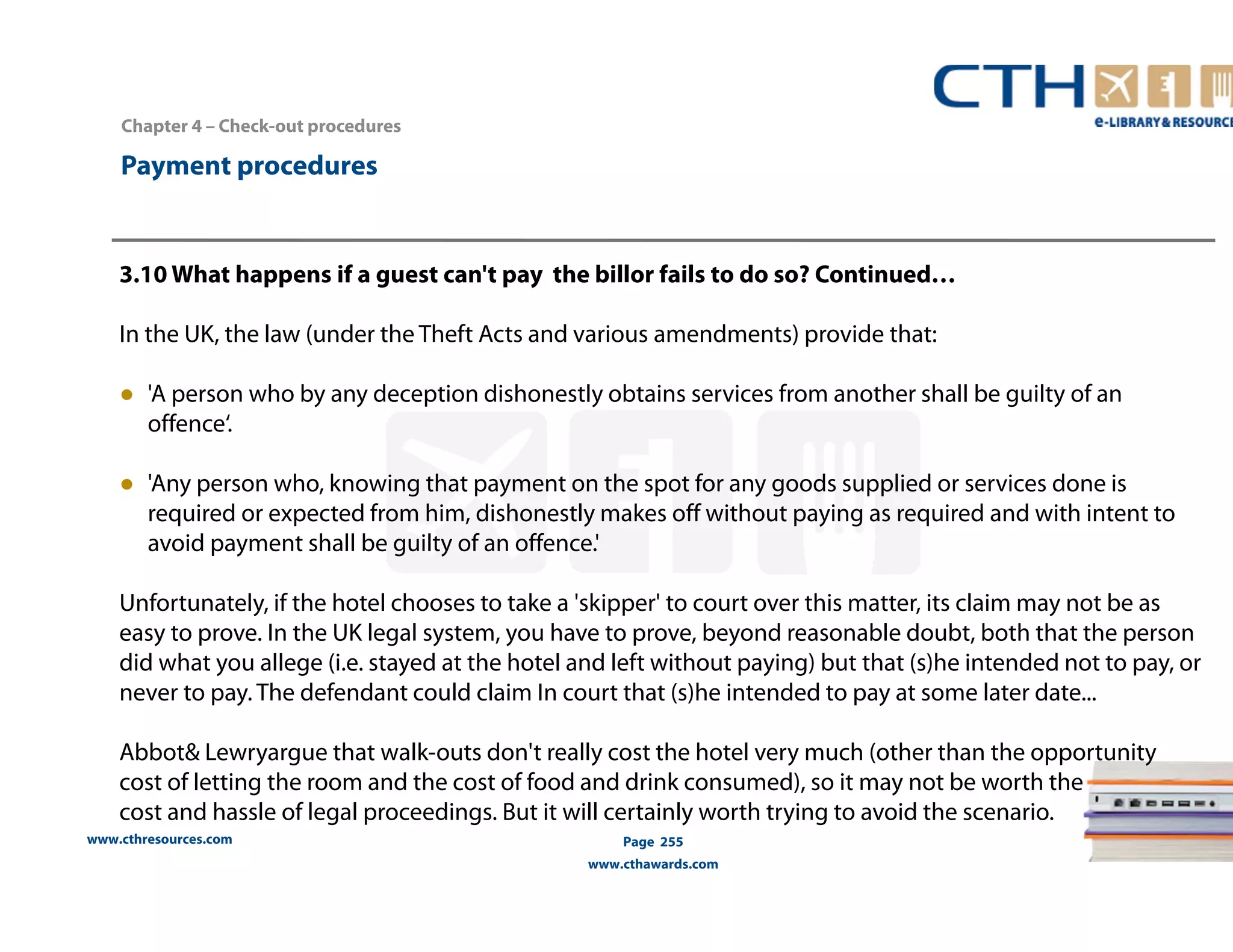 Chapter 4 – Check-out procedures 
www.cthresources.com 
Page 255 
www.cthawards.com 
Payment procedures 
3.10 What happens if a guest can't pay the billor fails to do so? Continued… 
In the UK, the law (under the Theft Acts and various amendments) provide that: 
● 'A person who by any deception dishonestly obtains services from another shall be guilty of an 
offence‘. 
● 'Any person who, knowing that payment on the spot for any goods supplied or services done is 
required or expected from him, dishonestly makes off without paying as required and with intent to 
avoid payment shall be guilty of an offence.' 
Unfortunately, if the hotel chooses to take a 'skipper' to court over this matter, its claim may not be as 
easy to prove. In the UK legal system, you have to prove, beyond reasonable doubt, both that the person 
did what you allege (i.e. stayed at the hotel and left without paying) but that (s)he intended not to pay, or 
never to pay. The defendant could claim In court that (s)he intended to pay at some later date... 
Abbot& Lewryargue that walk-outs don't really cost the hotel very much (other than the opportunity 
cost of letting the room and the cost of food and drink consumed), so it may not be worth the 
cost and hassle of legal proceedings. But it will certainly worth trying to avoid the scenario. 
 