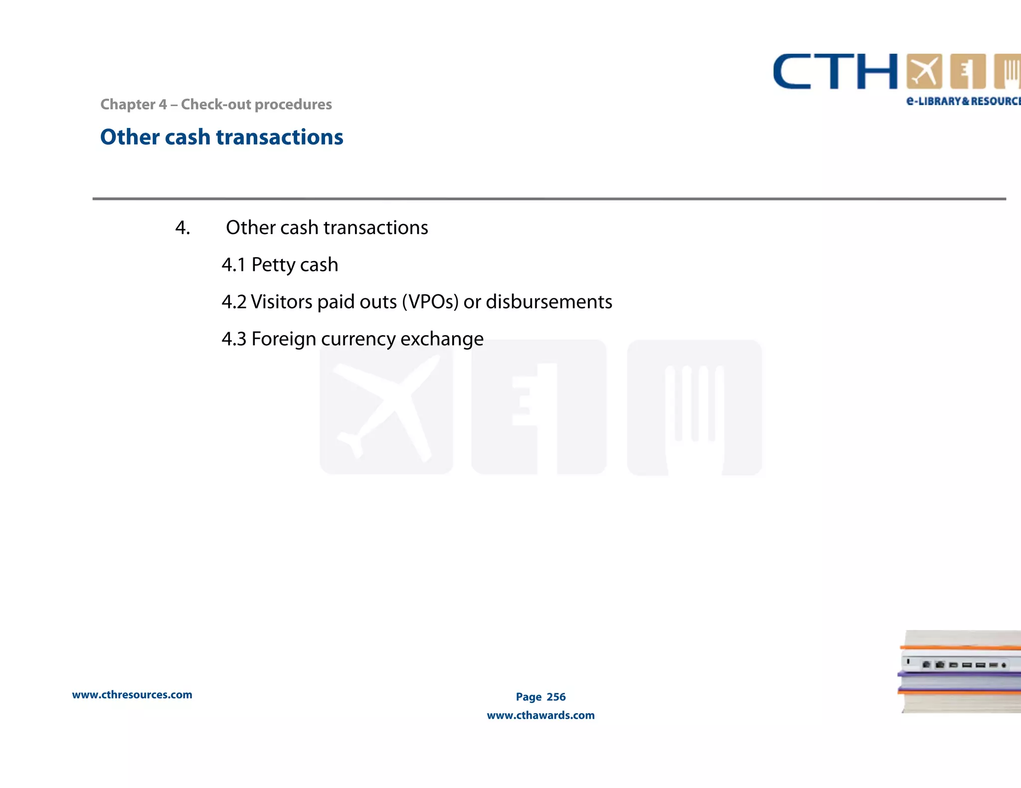 Chapter 4 – Check-out procedures 
Other cash transactions 
www.cthresources.com 
Page 256 
www.cthawards.com 
4. Other cash transactions 
4.1 Petty cash 
4.2 Visitors paid outs (VPOs) or disbursements 
4.3 Foreign currency exchange 
 