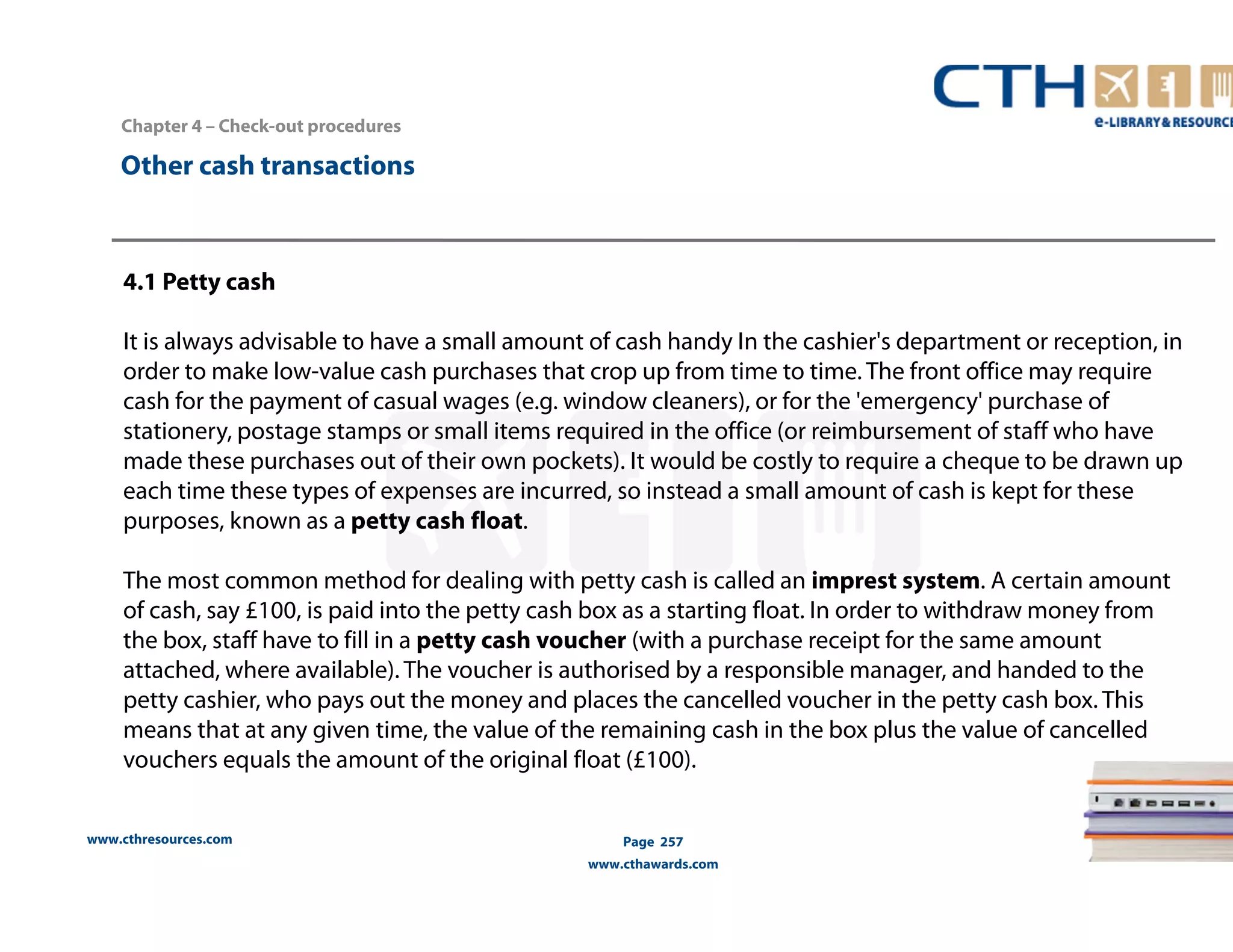 Chapter 4 – Check-out procedures 
www.cthresources.com 
Page 257 
www.cthawards.com 
Other cash transactions 
4.1 Petty cash 
It is always advisable to have a small amount of cash handy In the cashier's department or reception, in 
order to make low-value cash purchases that crop up from time to time. The front office may require 
cash for the payment of casual wages (e.g. window cleaners), or for the 'emergency' purchase of 
stationery, postage stamps or small items required in the office (or reimbursement of staff who have 
made these purchases out of their own pockets). It would be costly to require a cheque to be drawn up 
each time these types of expenses are incurred, so instead a small amount of cash is kept for these 
purposes, known as a petty cash float. 
The most common method for dealing with petty cash is called an imprest system. A certain amount 
of cash, say £100, is paid into the petty cash box as a starting float. In order to withdraw money from 
the box, staff have to fill in a petty cash voucher (with a purchase receipt for the same amount 
attached, where available). The voucher is authorised by a responsible manager, and handed to the 
petty cashier, who pays out the money and places the cancelled voucher in the petty cash box. This 
means that at any given time, the value of the remaining cash in the box plus the value of cancelled 
vouchers equals the amount of the original float (£100). 
 
