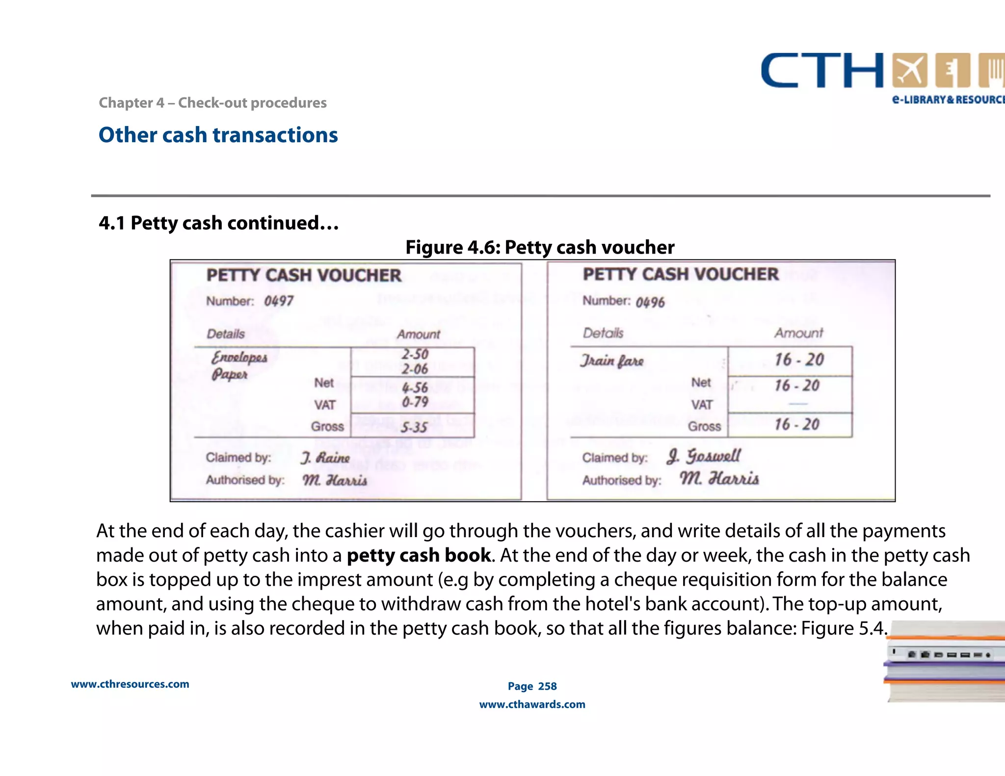 Chapter 4 – Check-out procedures 
www.cthresources.com 
Page 258 
www.cthawards.com 
Other cash transactions 
4.1 Petty cash continued… 
Figure 4.6: Petty cash voucher 
At the end of each day, the cashier will go through the vouchers, and write details of all the payments 
made out of petty cash into a petty cash book. At the end of the day or week, the cash in the petty cash 
box is topped up to the imprest amount (e.g by completing a cheque requisition form for the balance 
amount, and using the cheque to withdraw cash from the hotel's bank account). The top-up amount, 
when paid in, is also recorded in the petty cash book, so that all the figures balance: Figure 5.4. 
 
