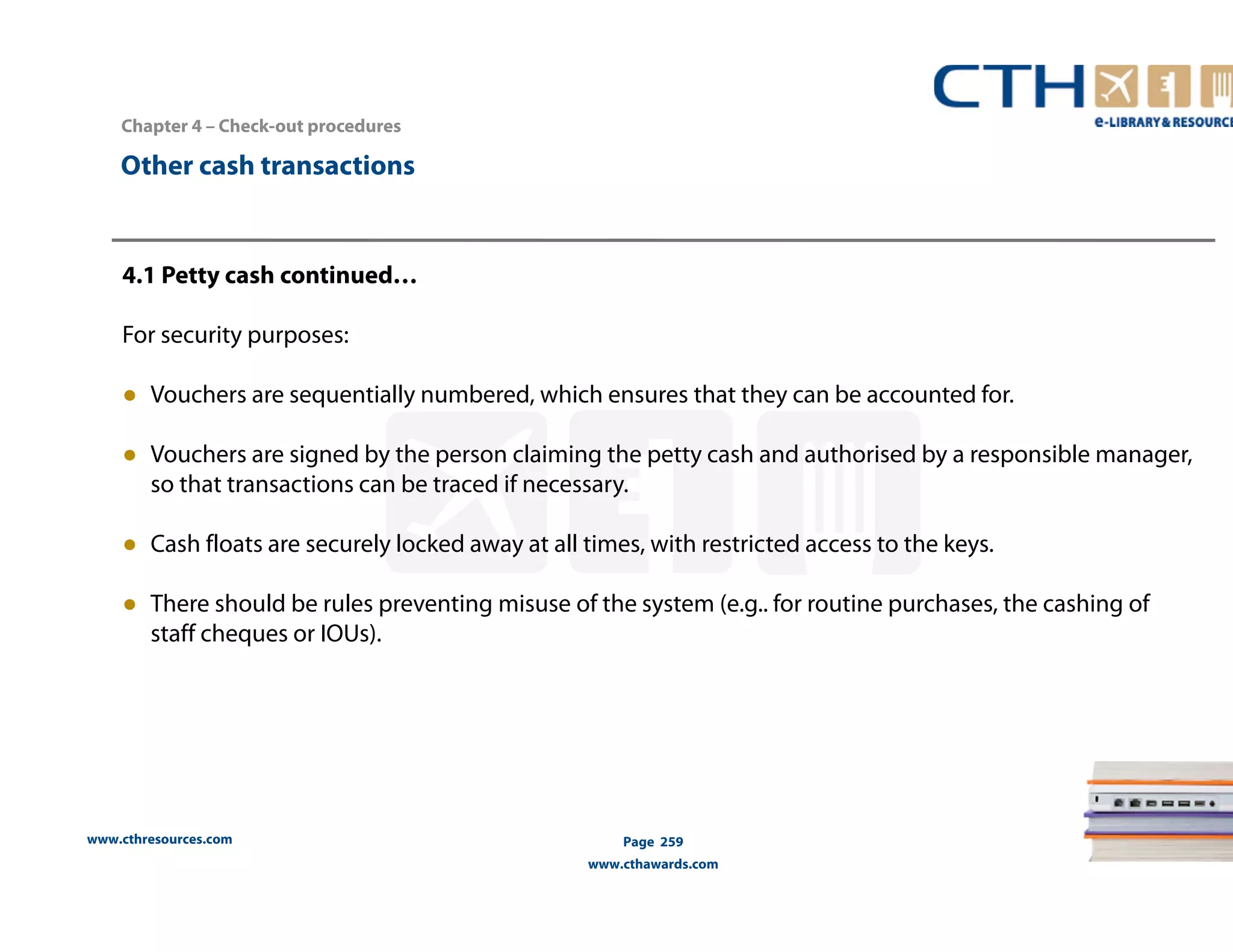 Chapter 4 – Check-out procedures 
www.cthresources.com 
Page 259 
www.cthawards.com 
Other cash transactions 
4.1 Petty cash continued… 
For security purposes: 
● Vouchers are sequentially numbered, which ensures that they can be accounted for. 
● Vouchers are signed by the person claiming the petty cash and authorised by a responsible manager, 
so that transactions can be traced if necessary. 
● Cash floats are securely locked away at all times, with restricted access to the keys. 
● There should be rules preventing misuse of the system (e.g.. for routine purchases, the cashing of 
staff cheques or IOUs). 
 