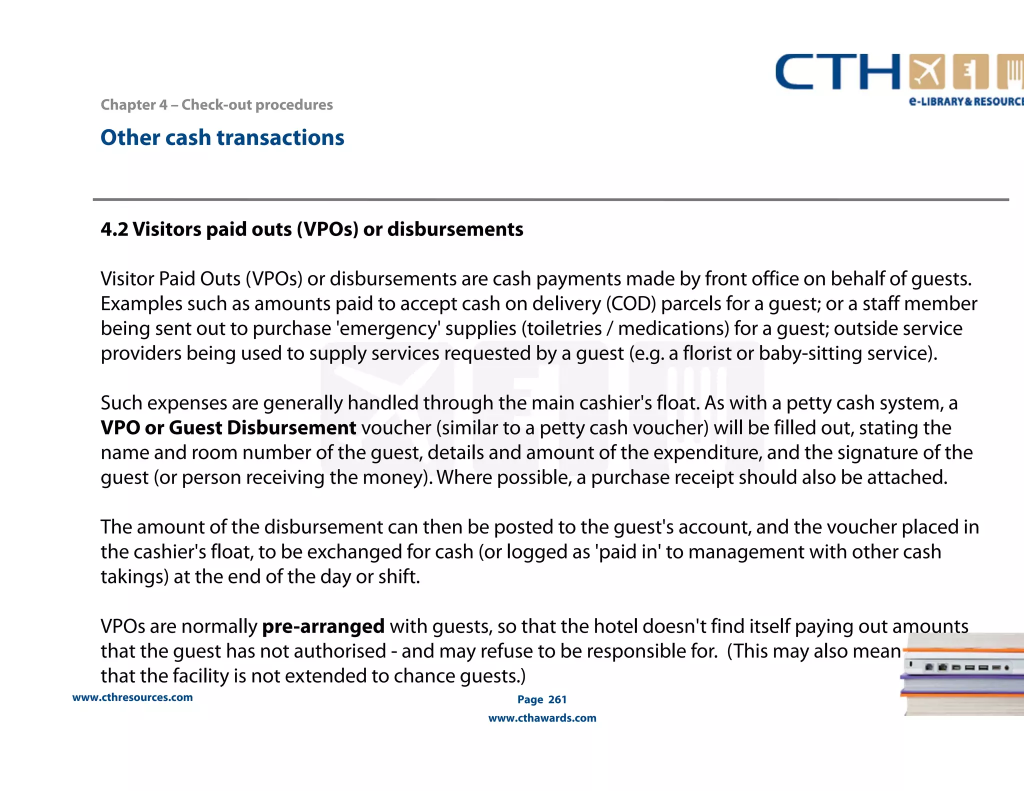 Chapter 4 – Check-out procedures 
www.cthresources.com 
Page 261 
www.cthawards.com 
Other cash transactions 
4.2 Visitors paid outs (VPOs) or disbursements 
Visitor Paid Outs (VPOs) or disbursements are cash payments made by front office on behalf of guests. 
Examples such as amounts paid to accept cash on delivery (COD) parcels for a guest; or a staff member 
being sent out to purchase 'emergency' supplies (toiletries / medications) for a guest; outside service 
providers being used to supply services requested by a guest (e.g. a florist or baby-sitting service). 
Such expenses are generally handled through the main cashier's float. As with a petty cash system, a 
VPO or Guest Disbursement voucher (similar to a petty cash voucher) will be filled out, stating the 
name and room number of the guest, details and amount of the expenditure, and the signature of the 
guest (or person receiving the money). Where possible, a purchase receipt should also be attached. 
The amount of the disbursement can then be posted to the guest's account, and the voucher placed in 
the cashier's float, to be exchanged for cash (or logged as 'paid in' to management with other cash 
takings) at the end of the day or shift. 
VPOs are normally pre-arranged with guests, so that the hotel doesn't find itself paying out amounts 
that the guest has not authorised - and may refuse to be responsible for. (This may also mean 
that the facility is not extended to chance guests.) 
 