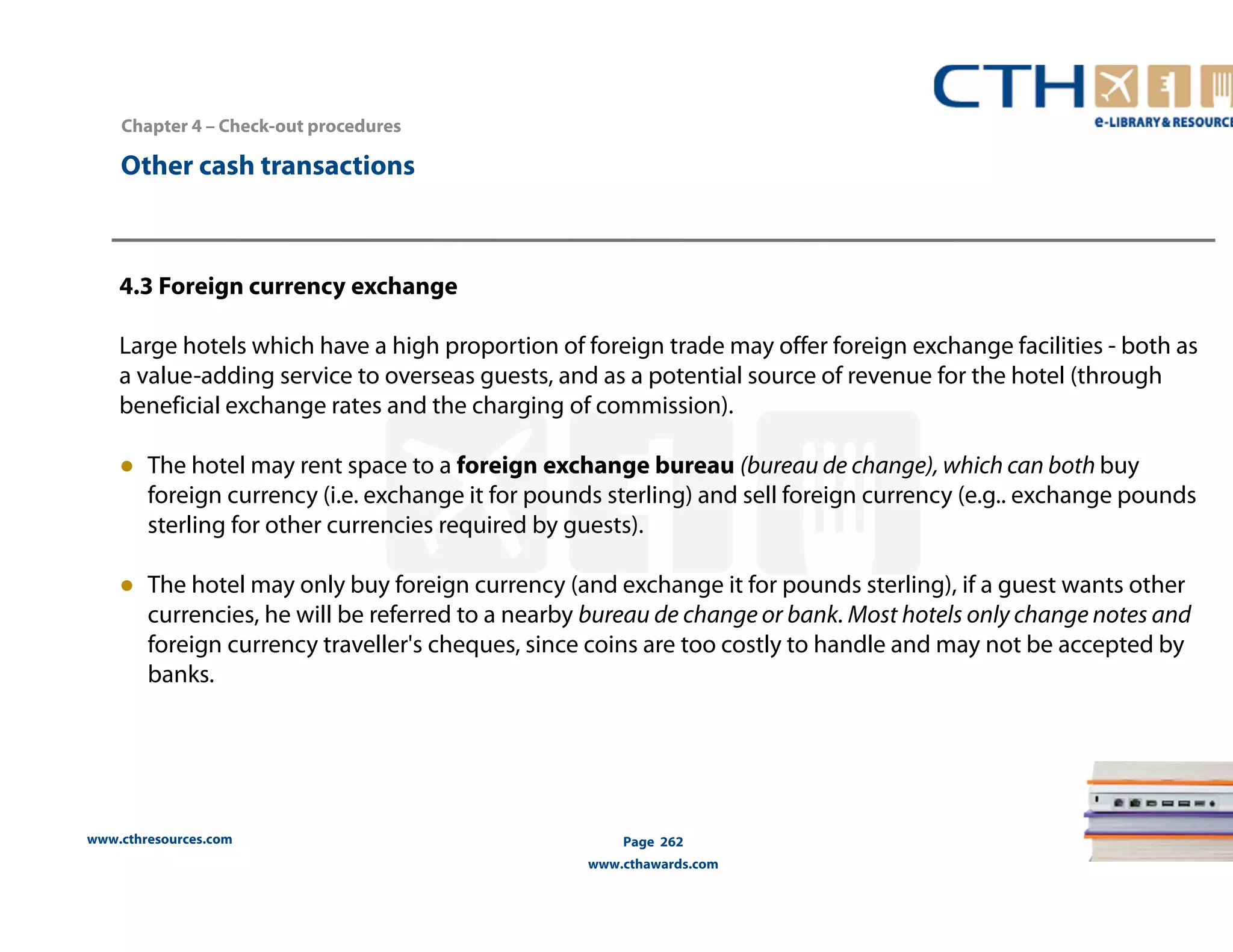 Chapter 4 – Check-out procedures 
www.cthresources.com 
Page 262 
www.cthawards.com 
Other cash transactions 
4.3 Foreign currency exchange 
Large hotels which have a high proportion of foreign trade may offer foreign exchange facilities - both as 
a value-adding service to overseas guests, and as a potential source of revenue for the hotel (through 
beneficial exchange rates and the charging of commission). 
● The hotel may rent space to a foreign exchange bureau (bureau de change), which can both buy 
foreign currency (i.e. exchange it for pounds sterling) and sell foreign currency (e.g.. exchange pounds 
sterling for other currencies required by guests). 
● The hotel may only buy foreign currency (and exchange it for pounds sterling), if a guest wants other 
currencies, he will be referred to a nearby bureau de change or bank. Most hotels only change notes and 
foreign currency traveller's cheques, since coins are too costly to handle and may not be accepted by 
banks. 
 