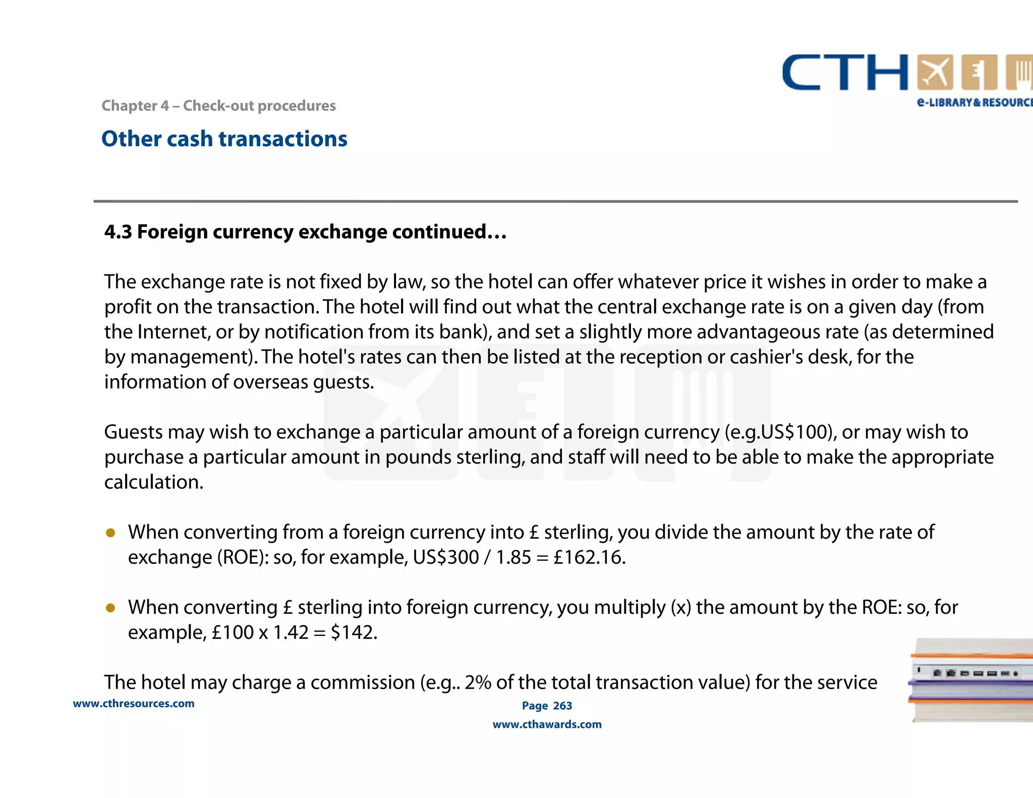 Chapter 4 – Check-out procedures 
4.3 Foreign currency exchange continued… 
The exchange rate is not fixed by law, so the hotel can offer whatever price it wishes in order to make a 
profit on the transaction. The hotel will find out what the central exchange rate is on a given day (from 
the Internet, or by notification from its bank), and set a slightly more advantageous rate (as determined 
by management). The hotel's rates can then be listed at the reception or cashier's desk, for the 
information of overseas guests. 
Guests may wish to exchange a particular amount of a foreign currency (e.g.US$100), or may wish to 
purchase a particular amount in pounds sterling, and staff will need to be able to make the appropriate 
calculation. 
● When converting from a foreign currency into £ sterling, you divide the amount by the rate of 
exchange (ROE): so, for example, US$300 / 1.85 = £162.16. 
● When converting £ sterling into foreign currency, you multiply (x) the amount by the ROE: so, for 
example, £100 x 1.42 = $142. 
The hotel may charge a commission (e.g.. 2% of the total transaction value) for the service 
www.cthresources.com 
Page 263 
www.cthawards.com 
Other cash transactions 
 