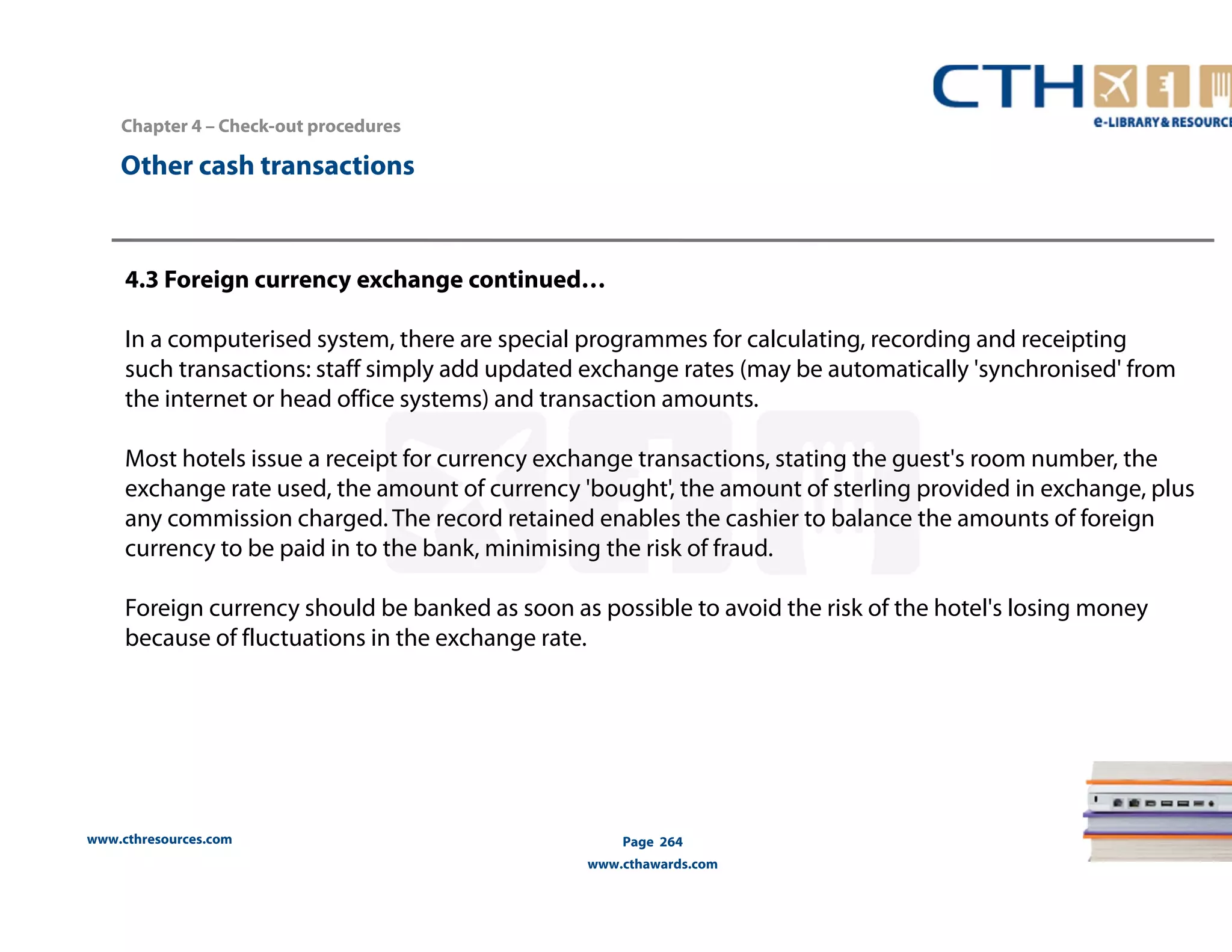 Chapter 4 – Check-out procedures 
www.cthresources.com 
Page 264 
www.cthawards.com 
Other cash transactions 
4.3 Foreign currency exchange continued… 
In a computerised system, there are special programmes for calculating, recording and receipting 
such transactions: staff simply add updated exchange rates (may be automatically 'synchronised' from 
the internet or head office systems) and transaction amounts. 
Most hotels issue a receipt for currency exchange transactions, stating the guest's room number, the 
exchange rate used, the amount of currency 'bought', the amount of sterling provided in exchange, plus 
any commission charged. The record retained enables the cashier to balance the amounts of foreign 
currency to be paid in to the bank, minimising the risk of fraud. 
Foreign currency should be banked as soon as possible to avoid the risk of the hotel's losing money 
because of fluctuations in the exchange rate. 
 