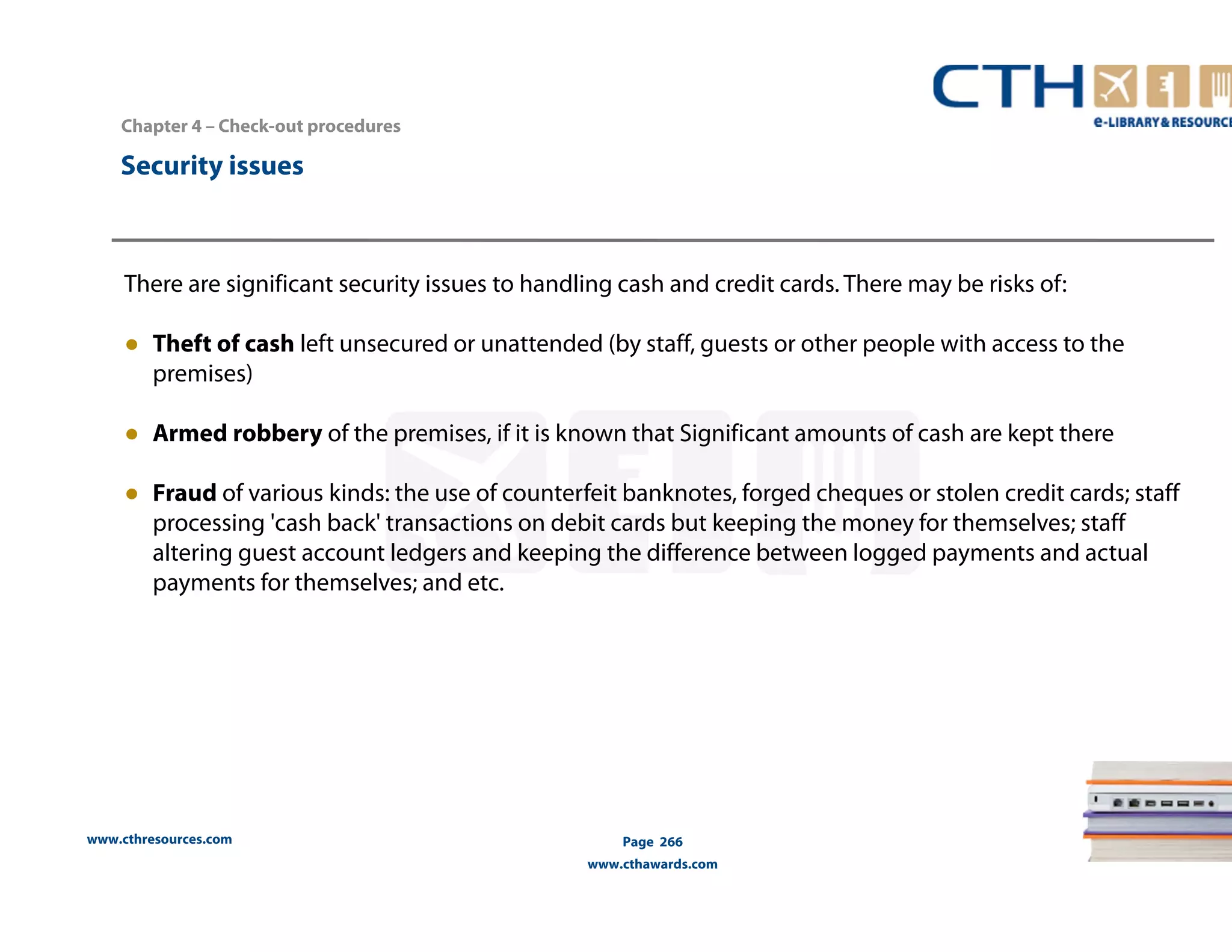 Chapter 4 – Check-out procedures 
There are significant security issues to handling cash and credit cards. There may be risks of: 
● Theft of cash left unsecured or unattended (by staff, guests or other people with access to the 
premises) 
● Armed robbery of the premises, if it is known that Significant amounts of cash are kept there 
● Fraud of various kinds: the use of counterfeit banknotes, forged cheques or stolen credit cards; staff 
processing 'cash back' transactions on debit cards but keeping the money for themselves; staff 
altering guest account ledgers and keeping the difference between logged payments and actual 
payments for themselves; and etc. 
www.cthresources.com 
Page 266 
www.cthawards.com 
Security issues 
 