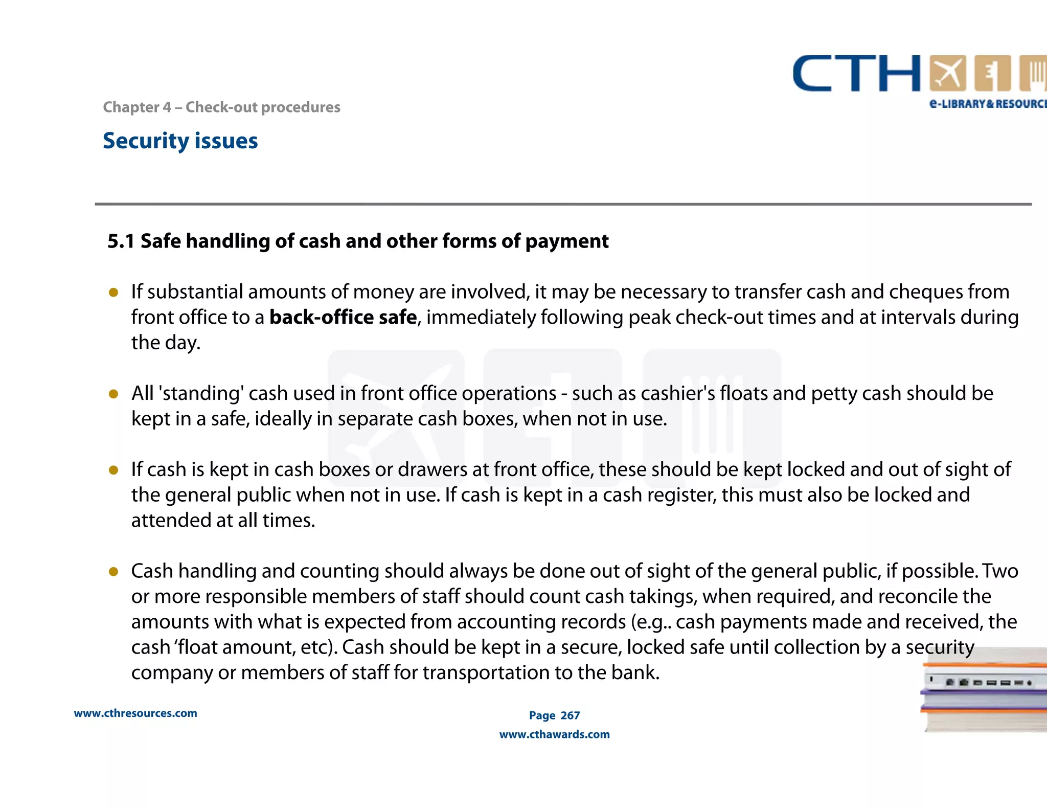 Chapter 4 – Check-out procedures 
5.1 Safe handling of cash and other forms of payment 
● If substantial amounts of money are involved, it may be necessary to transfer cash and cheques from 
front office to a back-office safe, immediately following peak check-out times and at intervals during 
the day. 
● All 'standing' cash used in front office operations - such as cashier's floats and petty cash should be 
kept in a safe, ideally in separate cash boxes, when not in use. 
● If cash is kept in cash boxes or drawers at front office, these should be kept locked and out of sight of 
the general public when not in use. If cash is kept in a cash register, this must also be locked and 
attended at all times. 
● Cash handling and counting should always be done out of sight of the general public, if possible. Two 
or more responsible members of staff should count cash takings, when required, and reconcile the 
amounts with what is expected from accounting records (e.g.. cash payments made and received, the 
cash ‘float amount, etc). Cash should be kept in a secure, locked safe until collection by a security 
company or members of staff for transportation to the bank. 
www.cthresources.com 
Page 267 
www.cthawards.com 
Security issues 
 