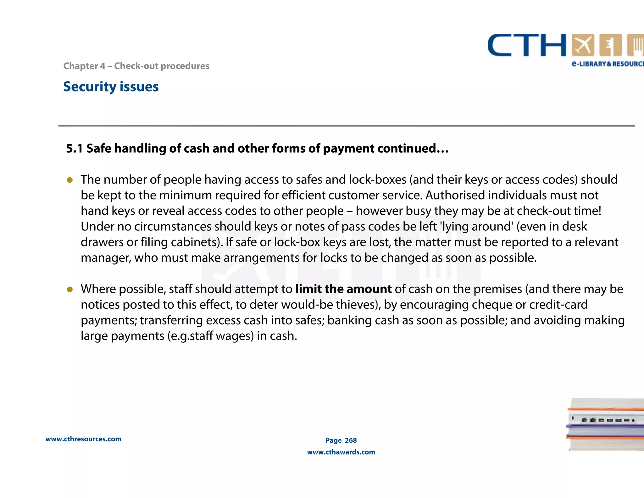 Chapter 4 – Check-out procedures 
www.cthresources.com 
Page 268 
www.cthawards.com 
Security issues 
5.1 Safe handling of cash and other forms of payment continued… 
● The number of people having access to safes and lock-boxes (and their keys or access codes) should 
be kept to the minimum required for efficient customer service. Authorised individuals must not 
hand keys or reveal access codes to other people – however busy they may be at check-out time! 
Under no circumstances should keys or notes of pass codes be left 'lying around' (even in desk 
drawers or filing cabinets). If safe or lock-box keys are lost, the matter must be reported to a relevant 
manager, who must make arrangements for locks to be changed as soon as possible. 
● Where possible, staff should attempt to limit the amount of cash on the premises (and there may be 
notices posted to this effect, to deter would-be thieves), by encouraging cheque or credit-card 
payments; transferring excess cash into safes; banking cash as soon as possible; and avoiding making 
large payments (e.g.staff wages) in cash. 
 