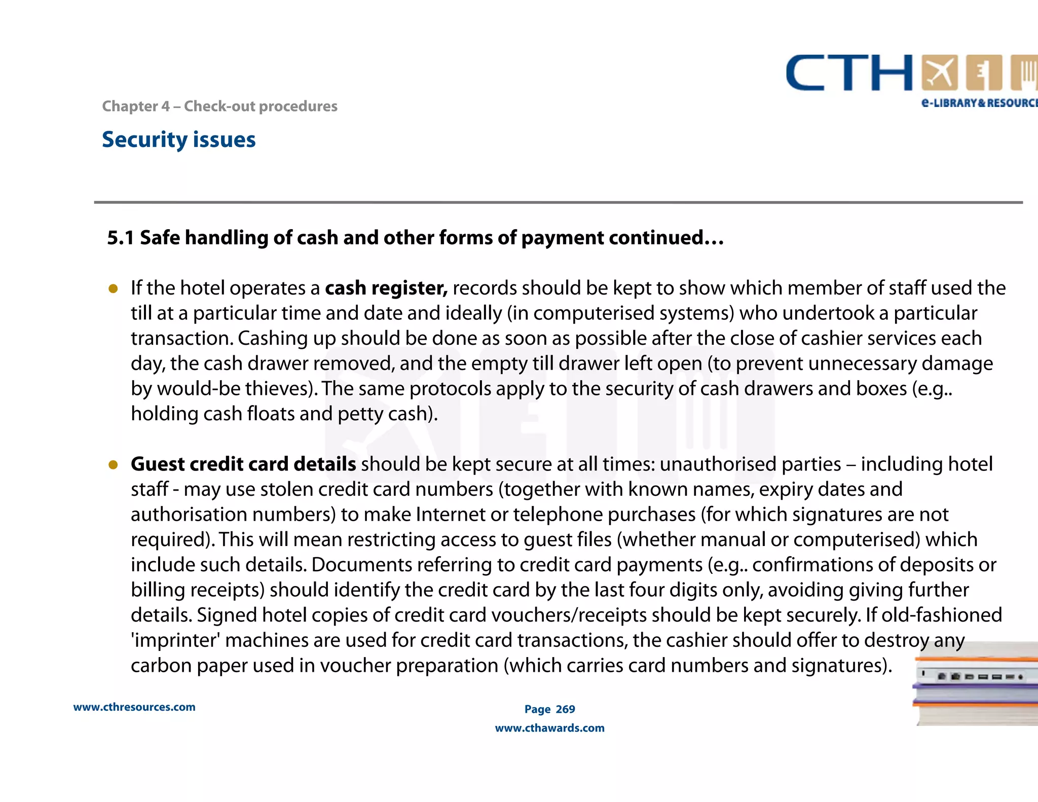 Chapter 4 – Check-out procedures 
www.cthresources.com 
Page 269 
www.cthawards.com 
Security issues 
5.1 Safe handling of cash and other forms of payment continued… 
● If the hotel operates a cash register, records should be kept to show which member of staff used the 
till at a particular time and date and ideally (in computerised systems) who undertook a particular 
transaction. Cashing up should be done as soon as possible after the close of cashier services each 
day, the cash drawer removed, and the empty till drawer left open (to prevent unnecessary damage 
by would-be thieves). The same protocols apply to the security of cash drawers and boxes (e.g.. 
holding cash floats and petty cash). 
● Guest credit card details should be kept secure at all times: unauthorised parties – including hotel 
staff - may use stolen credit card numbers (together with known names, expiry dates and 
authorisation numbers) to make Internet or telephone purchases (for which signatures are not 
required). This will mean restricting access to guest files (whether manual or computerised) which 
include such details. Documents referring to credit card payments (e.g.. confirmations of deposits or 
billing receipts) should identify the credit card by the last four digits only, avoiding giving further 
details. Signed hotel copies of credit card vouchers/receipts should be kept securely. If old-fashioned 
'imprinter' machines are used for credit card transactions, the cashier should offer to destroy any 
carbon paper used in voucher preparation (which carries card numbers and signatures). 
 