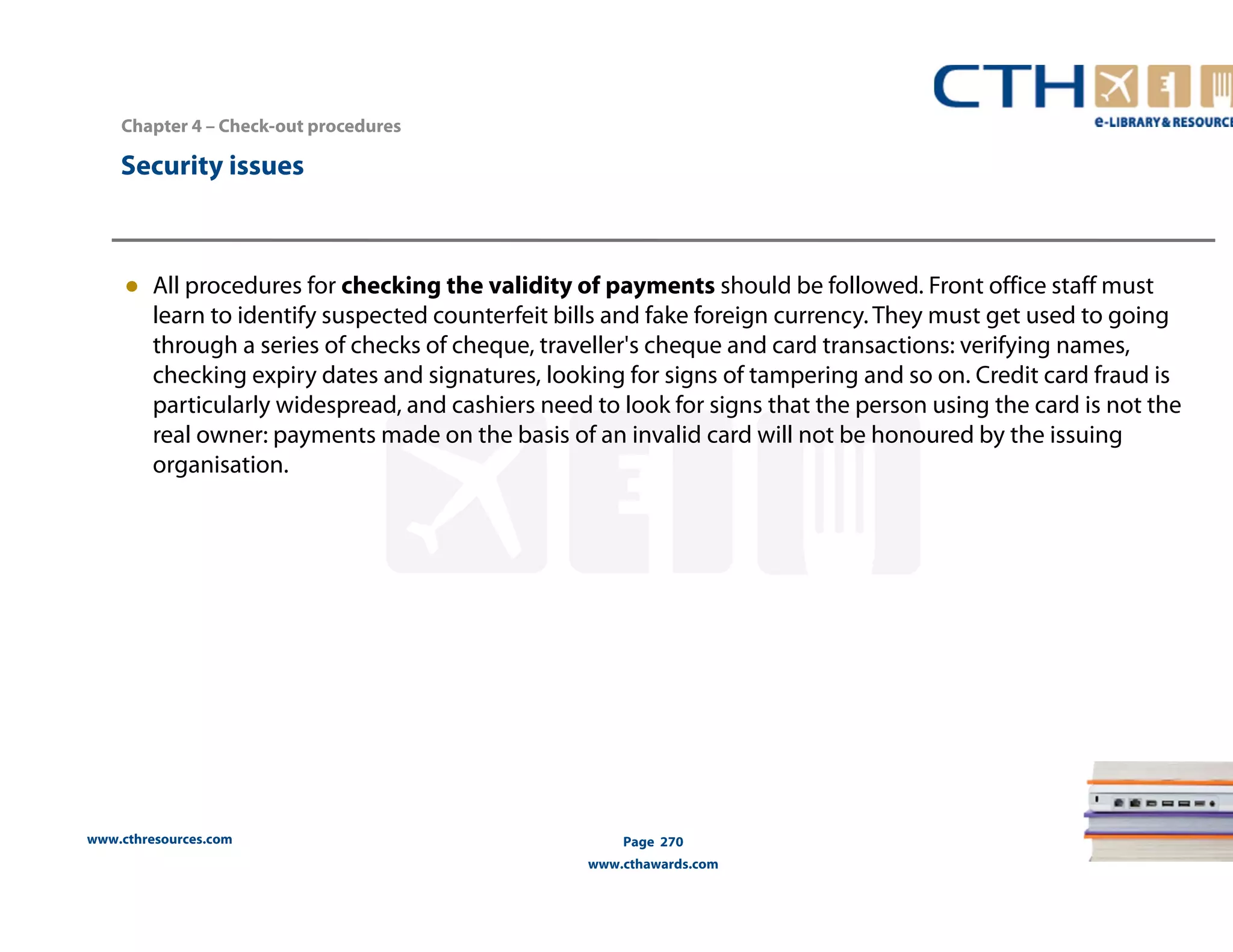 Chapter 4 – Check-out procedures 
www.cthresources.com 
Page 270 
www.cthawards.com 
Security issues 
● All procedures for checking the validity of payments should be followed. Front office staff must 
learn to identify suspected counterfeit bills and fake foreign currency. They must get used to going 
through a series of checks of cheque, traveller's cheque and card transactions: verifying names, 
checking expiry dates and signatures, looking for signs of tampering and so on. Credit card fraud is 
particularly widespread, and cashiers need to look for signs that the person using the card is not the 
real owner: payments made on the basis of an invalid card will not be honoured by the issuing 
organisation. 
 
