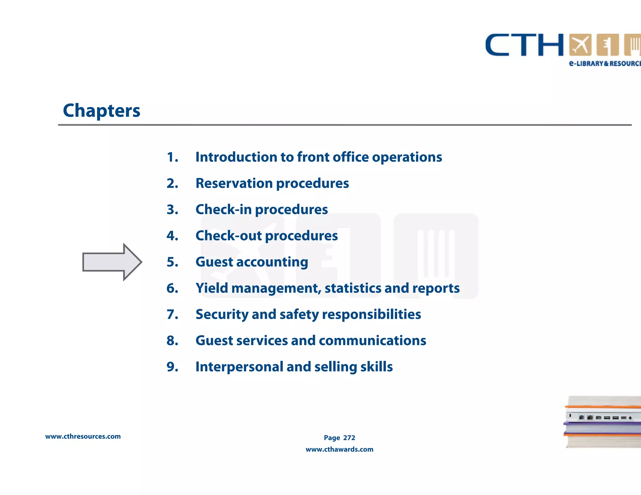 www.cthresources.com 
1. Introduction to front office operations 
2. Reservation procedures 
3. Check-in procedures 
4. Check-out procedures 
5. Guest accounting 
6. Yield management, statistics and reports 
7. Security and safety responsibilities 
8. Guest services and communications 
9. Interpersonal and selling skills 
Page 272 
www.cthawards.com 
Chapters 
 