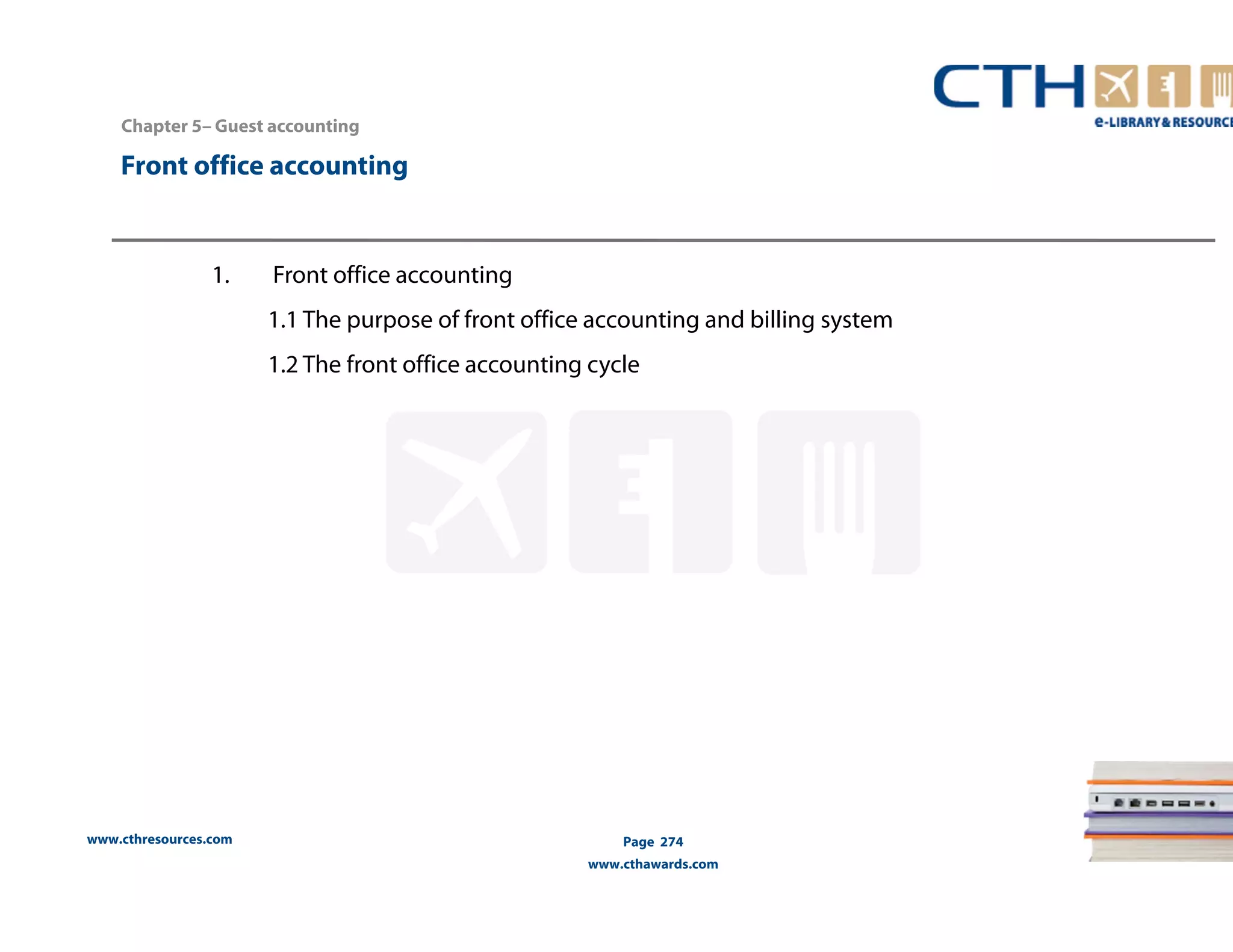 Chapter 5– Guest accounting 
Front office accounting 
www.cthresources.com 
Page 274 
www.cthawards.com 
1. Front office accounting 
1.1 The purpose of front office accounting and billing system 
1.2 The front office accounting cycle 
 