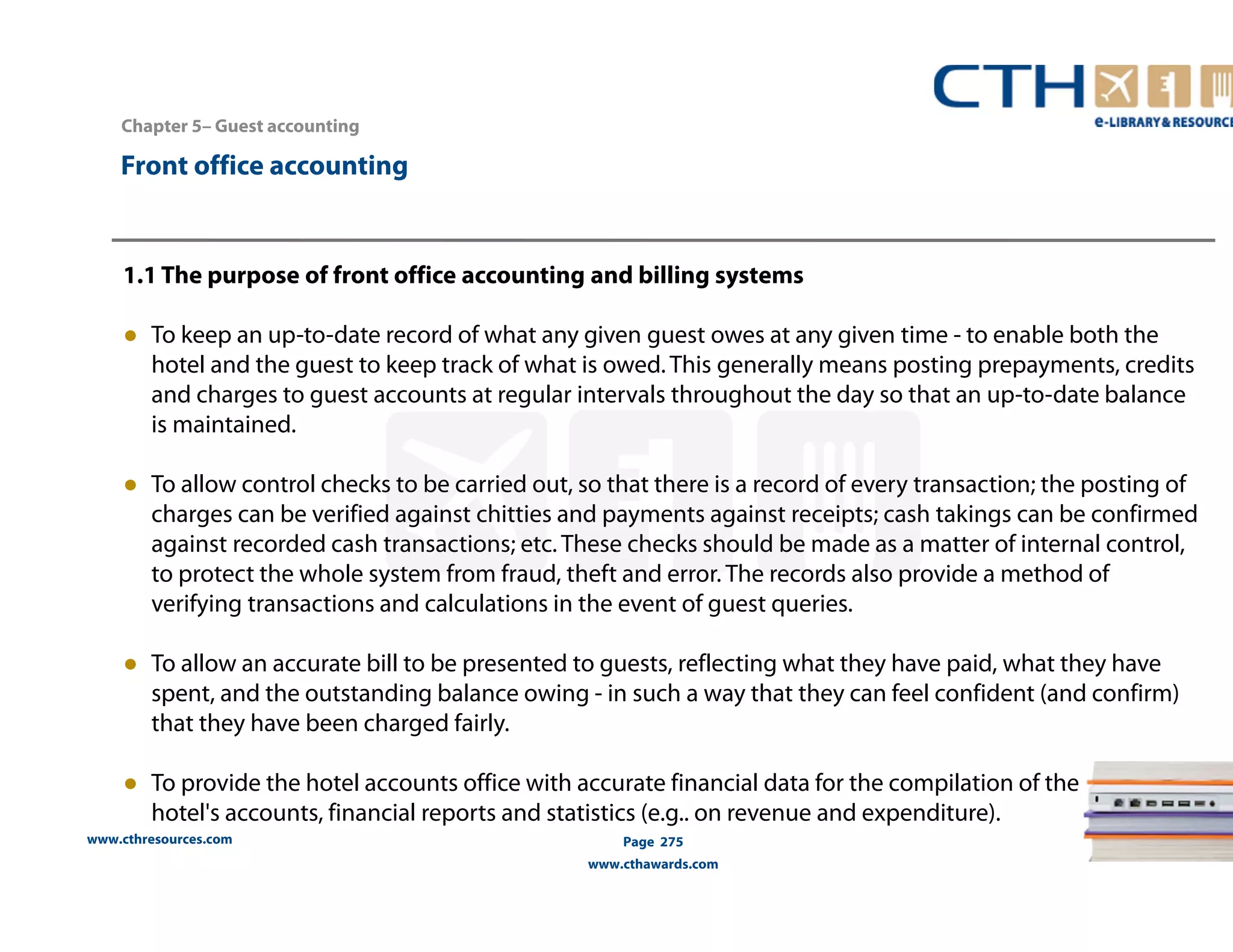 Chapter 5– Guest accounting 
www.cthresources.com 
Page 275 
www.cthawards.com 
Front office accounting 
1.1 The purpose of front office accounting and billing systems 
● To keep an up-to-date record of what any given guest owes at any given time - to enable both the 
hotel and the guest to keep track of what is owed. This generally means posting prepayments, credits 
and charges to guest accounts at regular intervals throughout the day so that an up-to-date balance 
is maintained. 
● To allow control checks to be carried out, so that there is a record of every transaction; the posting of 
charges can be verified against chitties and payments against receipts; cash takings can be confirmed 
against recorded cash transactions; etc. These checks should be made as a matter of internal control, 
to protect the whole system from fraud, theft and error. The records also provide a method of 
verifying transactions and calculations in the event of guest queries. 
● To allow an accurate bill to be presented to guests, reflecting what they have paid, what they have 
spent, and the outstanding balance owing - in such a way that they can feel confident (and confirm) 
that they have been charged fairly. 
● To provide the hotel accounts office with accurate financial data for the compilation of the 
hotel's accounts, financial reports and statistics (e.g.. on revenue and expenditure). 
 