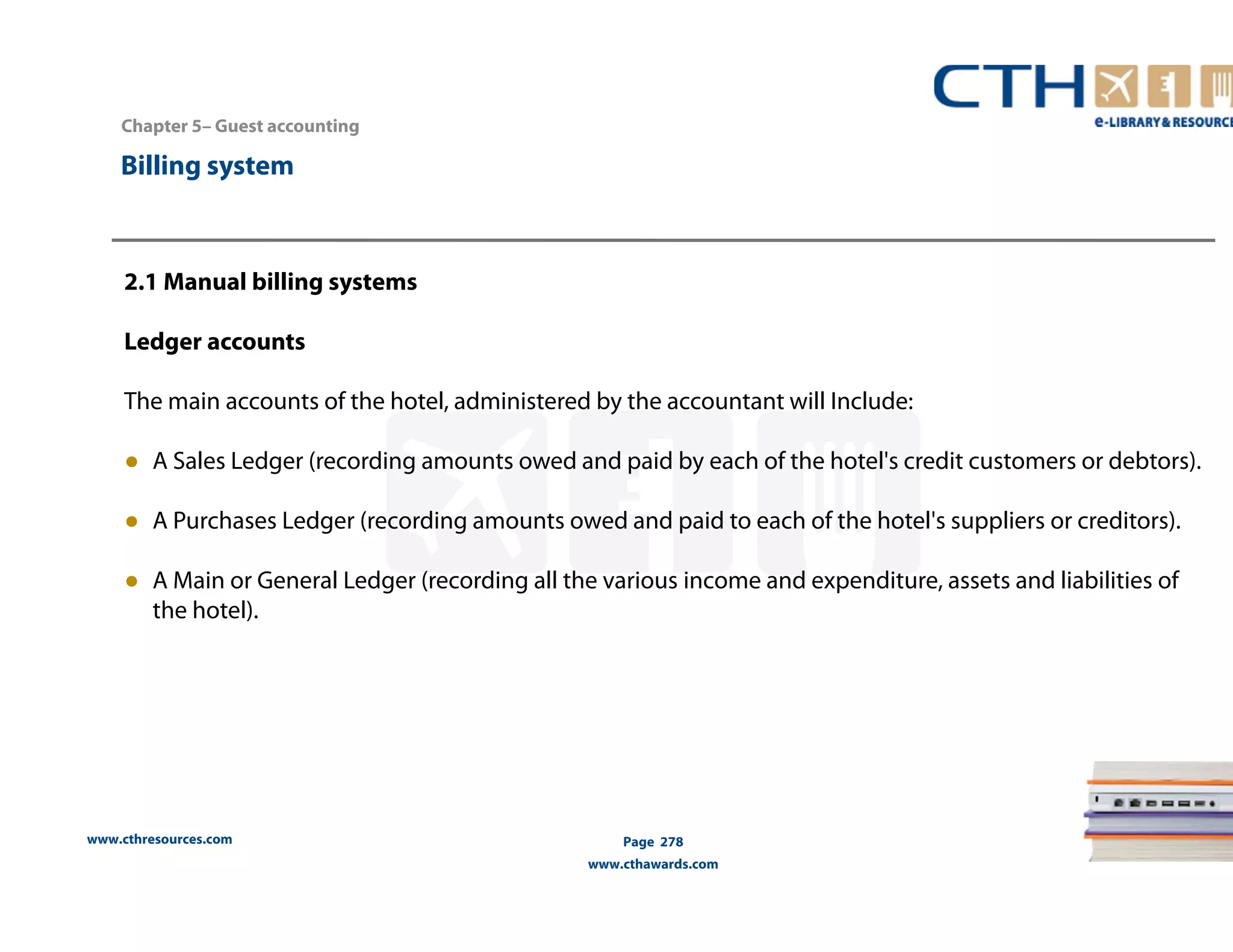 Chapter 5– Guest accounting 
2.1 Manual billing systems 
Ledger accounts 
The main accounts of the hotel, administered by the accountant will Include: 
● A Sales Ledger (recording amounts owed and paid by each of the hotel's credit customers or debtors). 
● A Purchases Ledger (recording amounts owed and paid to each of the hotel's suppliers or creditors). 
● A Main or General Ledger (recording all the various income and expenditure, assets and liabilities of 
the hotel). 
www.cthresources.com 
Page 278 
www.cthawards.com 
Billing system 
 