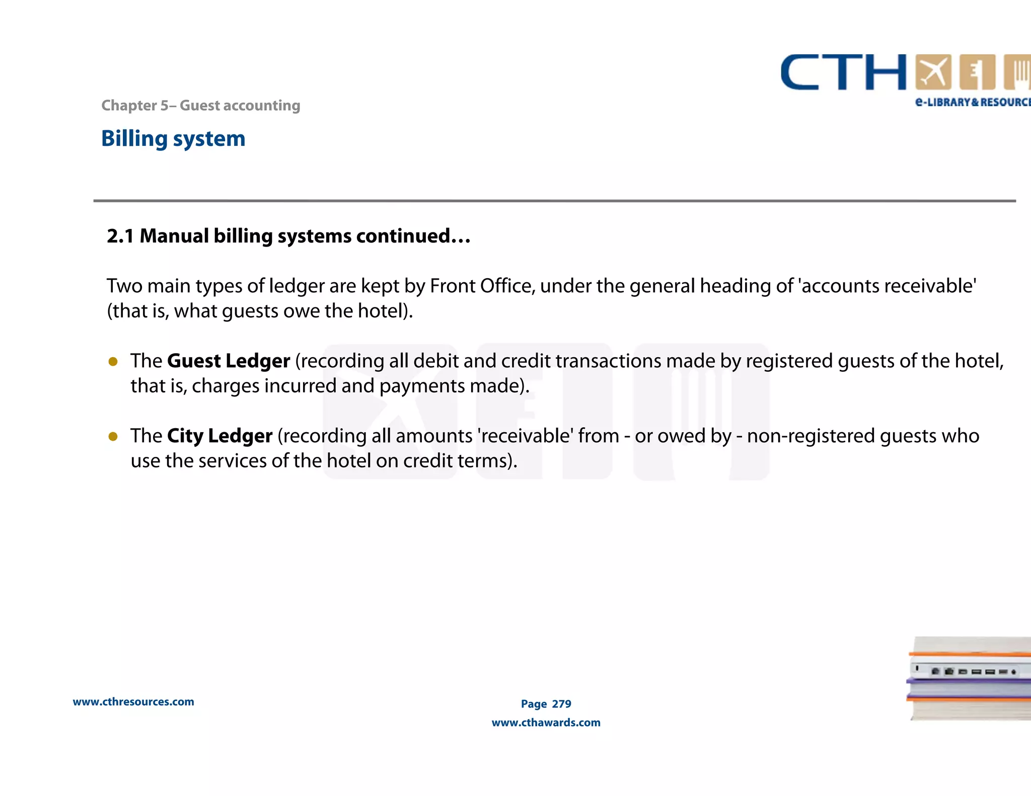 Chapter 5– Guest accounting 
2.1 Manual billing systems continued… 
Two main types of ledger are kept by Front Office, under the general heading of 'accounts receivable' 
(that is, what guests owe the hotel). 
● The Guest Ledger (recording all debit and credit transactions made by registered guests of the hotel, 
that is, charges incurred and payments made). 
● The City Ledger (recording all amounts 'receivable' from - or owed by - non-registered guests who 
use the services of the hotel on credit terms). 
www.cthresources.com 
Page 279 
www.cthawards.com 
Billing system 
 
