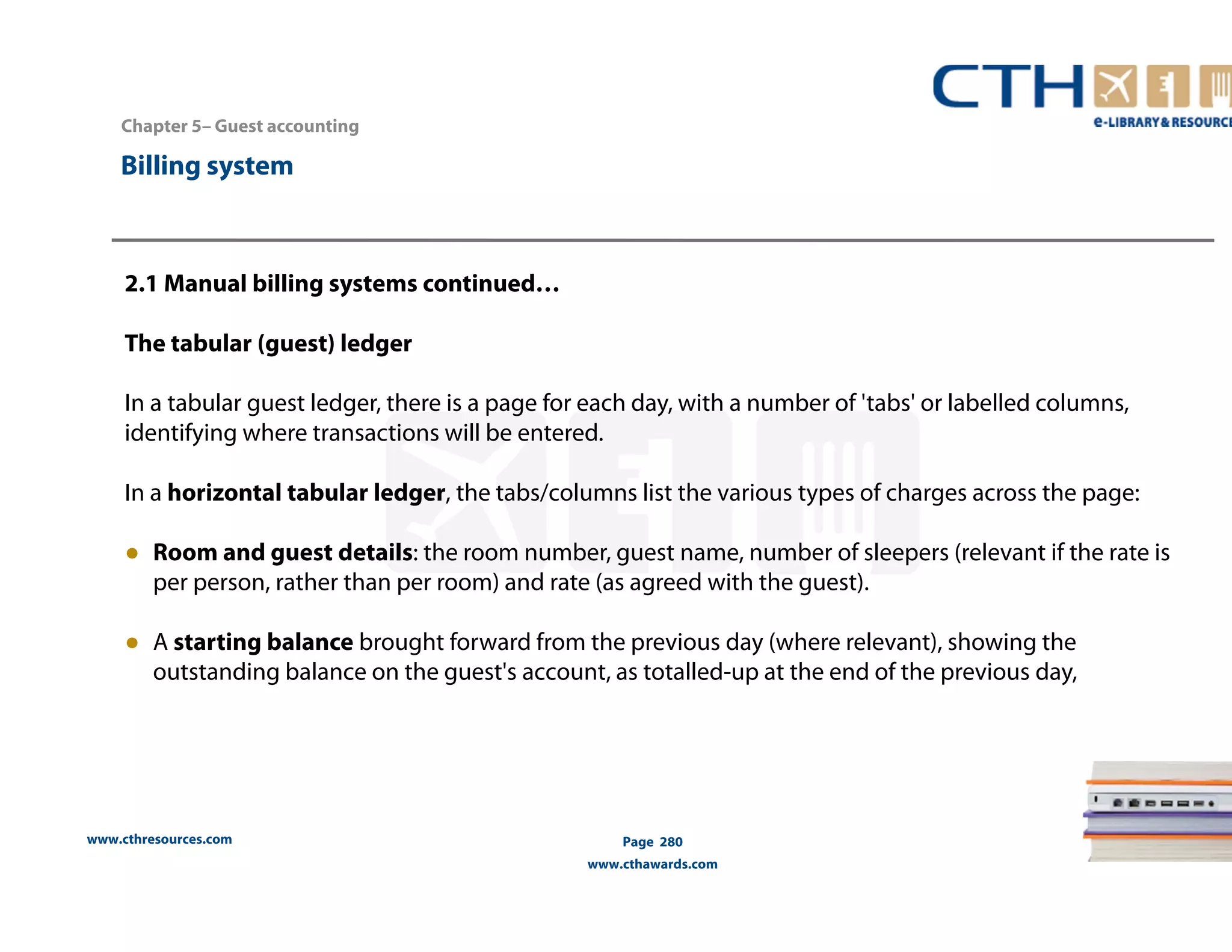 Chapter 5– Guest accounting 
2.1 Manual billing systems continued… 
The tabular (guest) ledger 
In a tabular guest ledger, there is a page for each day, with a number of 'tabs' or labelled columns, 
identifying where transactions will be entered. 
In a horizontal tabular ledger, the tabs/columns list the various types of charges across the page: 
● Room and guest details: the room number, guest name, number of sleepers (relevant if the rate is 
per person, rather than per room) and rate (as agreed with the guest). 
● A starting balance brought forward from the previous day (where relevant), showing the 
outstanding balance on the guest's account, as totalled-up at the end of the previous day, 
www.cthresources.com 
Page 280 
www.cthawards.com 
Billing system 
 