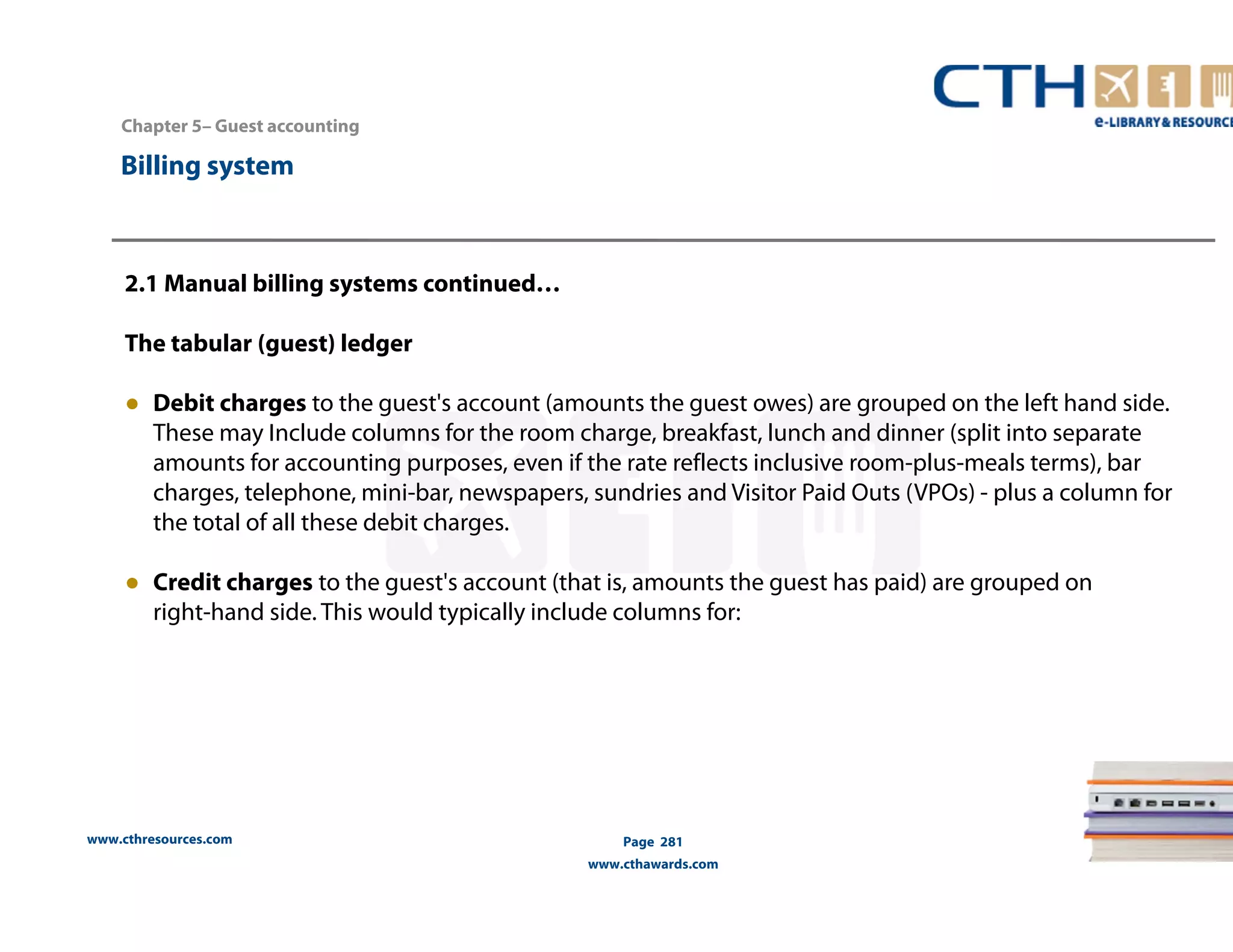 Chapter 5– Guest accounting 
2.1 Manual billing systems continued… 
The tabular (guest) ledger 
● Debit charges to the guest's account (amounts the guest owes) are grouped on the left hand side. 
These may Include columns for the room charge, breakfast, lunch and dinner (split into separate 
amounts for accounting purposes, even if the rate reflects inclusive room-plus-meals terms), bar 
charges, telephone, mini-bar, newspapers, sundries and Visitor Paid Outs (VPOs) - plus a column for 
the total of all these debit charges. 
● Credit charges to the guest's account (that is, amounts the guest has paid) are grouped on 
right-hand side. This would typically include columns for: 
www.cthresources.com 
Page 281 
www.cthawards.com 
Billing system 
 