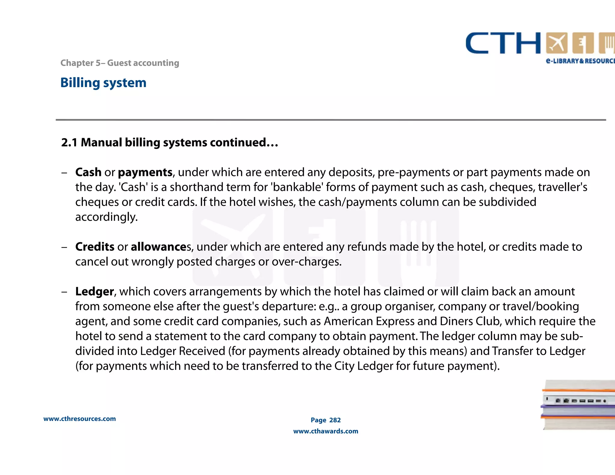 Chapter 5– Guest accounting 
2.1 Manual billing systems continued… 
– Cash or payments, under which are entered any deposits, pre-payments or part payments made on 
the day. 'Cash' is a shorthand term for 'bankable' forms of payment such as cash, cheques, traveller's 
cheques or credit cards. If the hotel wishes, the cash/payments column can be subdivided 
accordingly. 
– Credits or allowances, under which are entered any refunds made by the hotel, or credits made to 
cancel out wrongly posted charges or over-charges. 
– Ledger, which covers arrangements by which the hotel has claimed or will claim back an amount 
from someone else after the guest's departure: e.g.. a group organiser, company or travel/booking 
agent, and some credit card companies, such as American Express and Diners Club, which require the 
hotel to send a statement to the card company to obtain payment. The ledger column may be sub-divided 
(for payments which need to be transferred to the City Ledger for future payment). 
www.cthresources.com 
into Ledger Received (for payments already obtained by this means) and Transfer to Ledger 
Page 282 
www.cthawards.com 
Billing system 
 