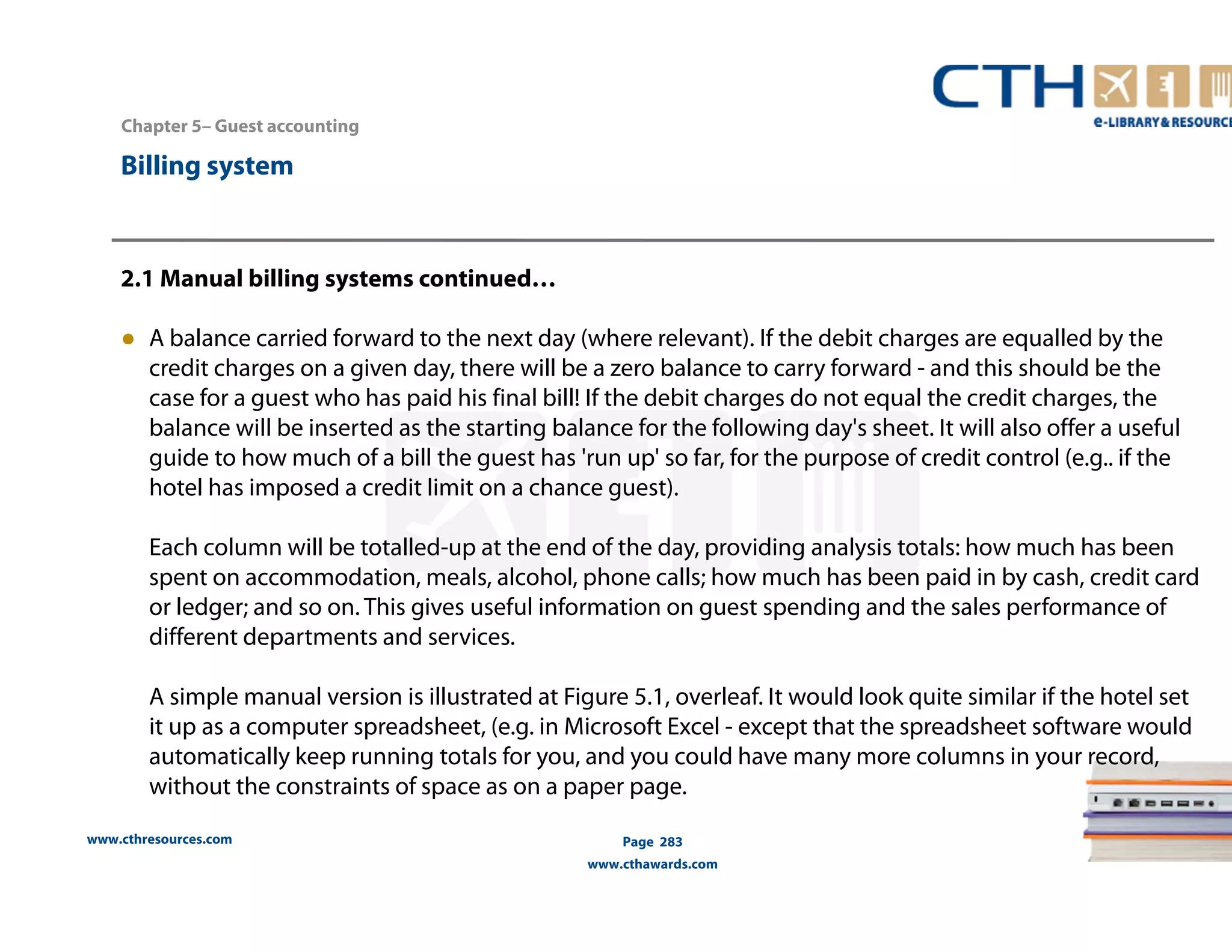 Chapter 5– Guest accounting 
2.1 Manual billing systems continued… 
● A balance carried forward to the next day (where relevant). If the debit charges are equalled by the 
credit charges on a given day, there will be a zero balance to carry forward - and this should be the 
case for a guest who has paid his final bill! If the debit charges do not equal the credit charges, the 
balance will be inserted as the starting balance for the following day's sheet. It will also offer a useful 
guide to how much of a bill the guest has 'run up' so far, for the purpose of credit control (e.g.. if the 
hotel has imposed a credit limit on a chance guest). 
Each column will be totalled-up at the end of the day, providing analysis totals: how much has been 
spent on accommodation, meals, alcohol, phone calls; how much has been paid in by cash, credit card 
or ledger; and so on. This gives useful information on guest spending and the sales performance of 
different departments and services. 
A simple manual version is illustrated at Figure 5.1, overleaf. It would look quite similar if the hotel set 
it up as a computer spreadsheet, (e.g. in Microsoft Excel - except that the spreadsheet software would 
automatically keep running totals for you, and you could have many more columns in your record, 
without the constraints of space as on a paper page. 
www.cthresources.com 
Page 283 
www.cthawards.com 
Billing system 
 