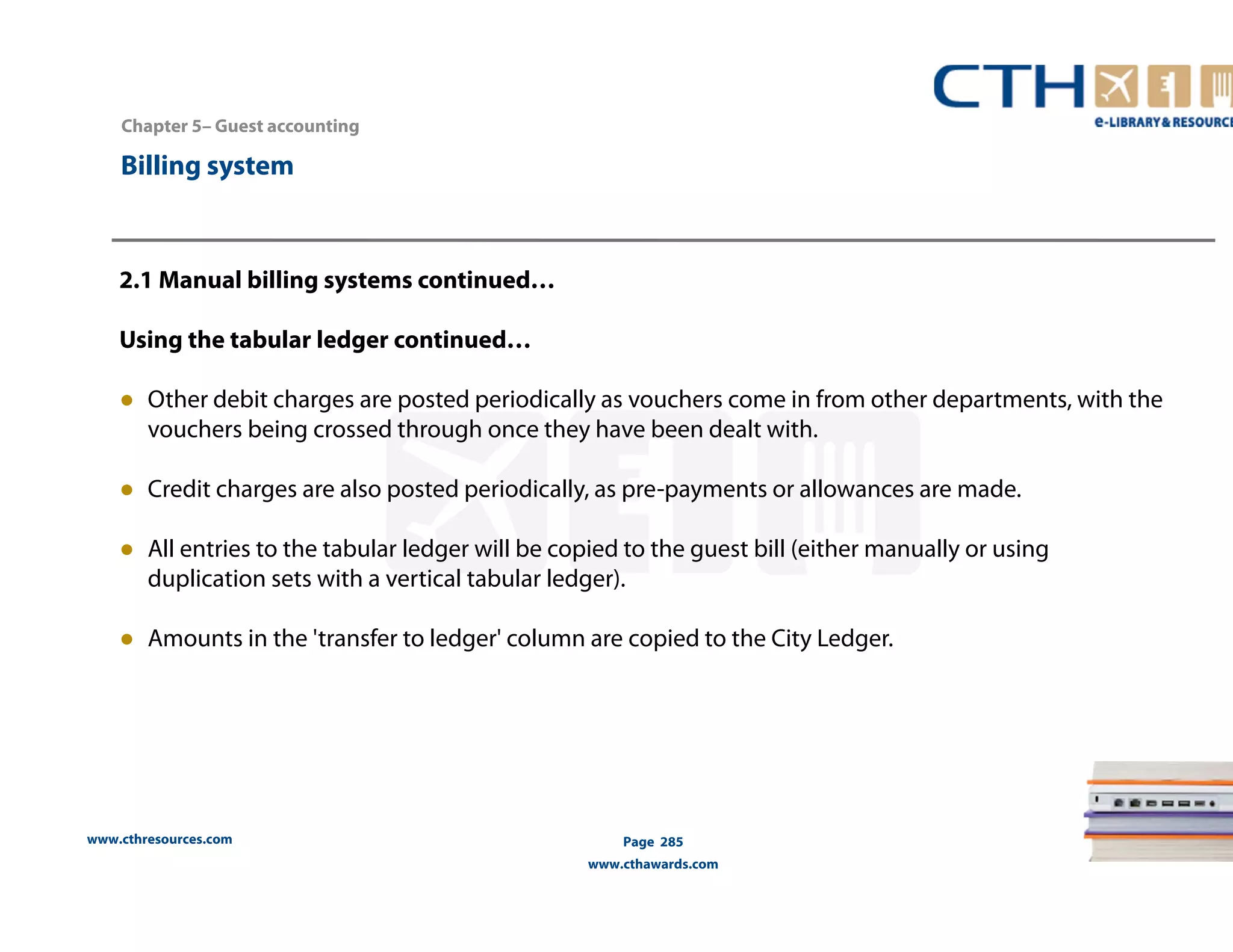 Chapter 5– Guest accounting 
2.1 Manual billing systems continued… 
Using the tabular ledger continued… 
● Other debit charges are posted periodically as vouchers come in from other departments, with the 
vouchers being crossed through once they have been dealt with. 
● Credit charges are also posted periodically, as pre-payments or allowances are made. 
● All entries to the tabular ledger will be copied to the guest bill (either manually or using 
duplication sets with a vertical tabular ledger). 
● Amounts in the 'transfer to ledger' column are copied to the City Ledger. 
www.cthresources.com 
Page 285 
www.cthawards.com 
Billing system 
 