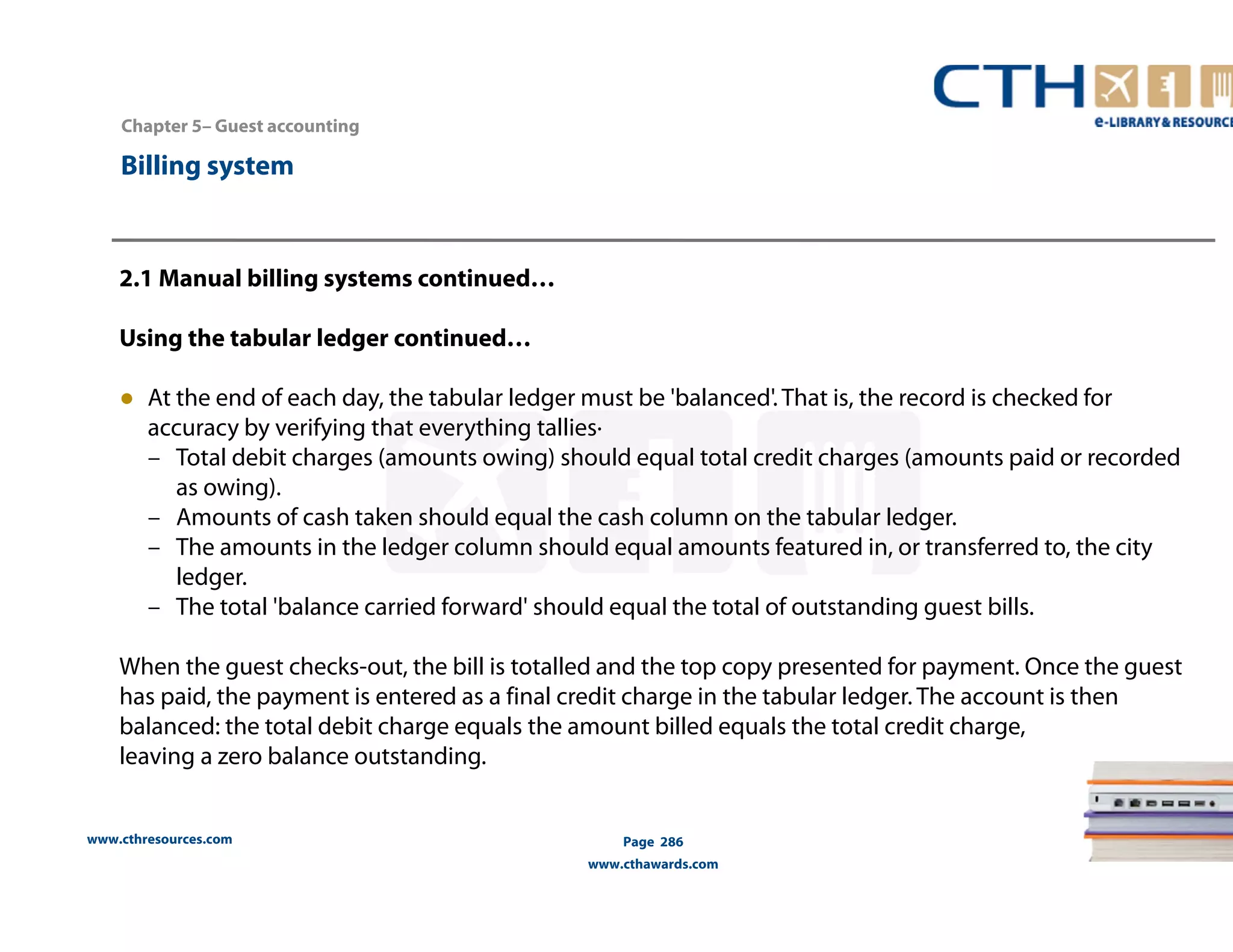 Chapter 5– Guest accounting 
2.1 Manual billing systems continued… 
Using the tabular ledger continued… 
● At the end of each day, the tabular ledger must be 'balanced'. That is, the record is checked for 
accuracy by verifying that everything tallies· 
– Total debit charges (amounts owing) should equal total credit charges (amounts paid or recorded 
as owing). 
– Amounts of cash taken should equal the cash column on the tabular ledger. 
– The amounts in the ledger column should equal amounts featured in, or transferred to, the city 
ledger. 
– The total 'balance carried forward' should equal the total of outstanding guest bills. 
When the guest checks-out, the bill is totalled and the top copy presented for payment. Once the guest 
has paid, the payment is entered as a final credit charge in the tabular ledger. The account is then 
balanced: the total debit charge equals the amount billed equals the total credit charge, 
leaving a zero balance outstanding. 
www.cthresources.com 
Page 286 
www.cthawards.com 
Billing system 
 