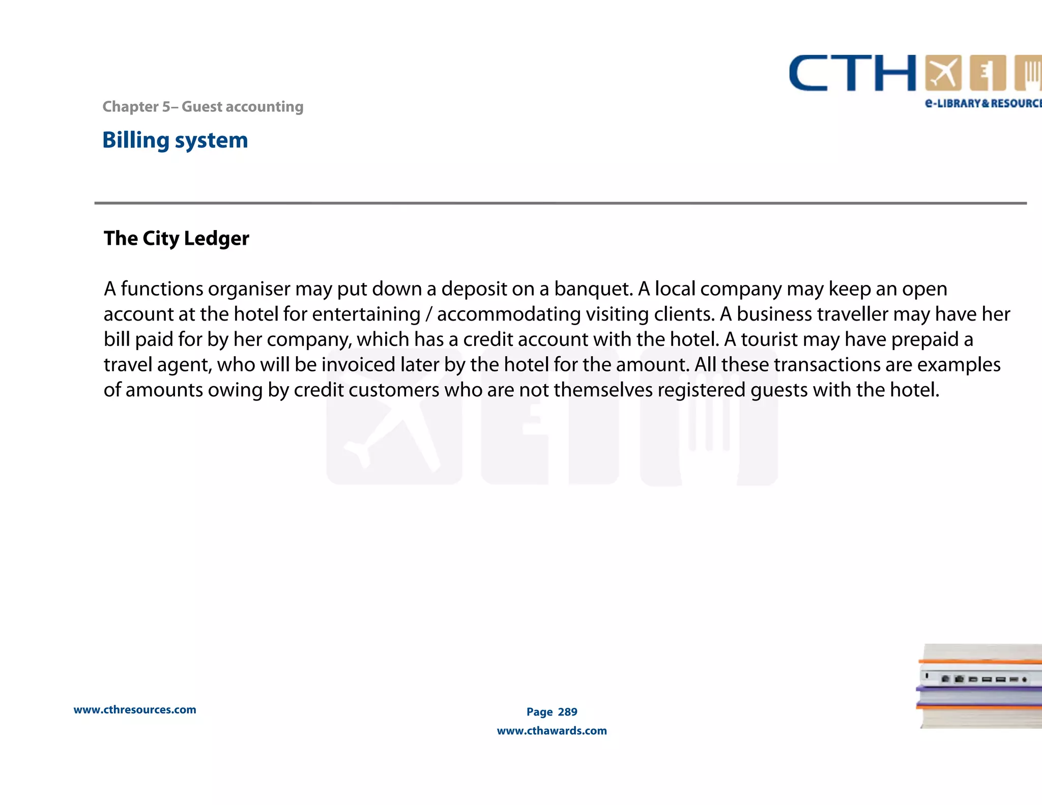Chapter 5– Guest accounting 
The City Ledger 
A functions organiser may put down a deposit on a banquet. A local company may keep an open 
account at the hotel for entertaining / accommodating visiting clients. A business traveller may have her 
bill paid for by her company, which has a credit account with the hotel. A tourist may have prepaid a 
travel agent, who will be invoiced later by the hotel for the amount. All these transactions are examples 
of amounts owing by credit customers who are not themselves registered guests with the hotel. 
www.cthresources.com 
Page 289 
www.cthawards.com 
Billing system 
 