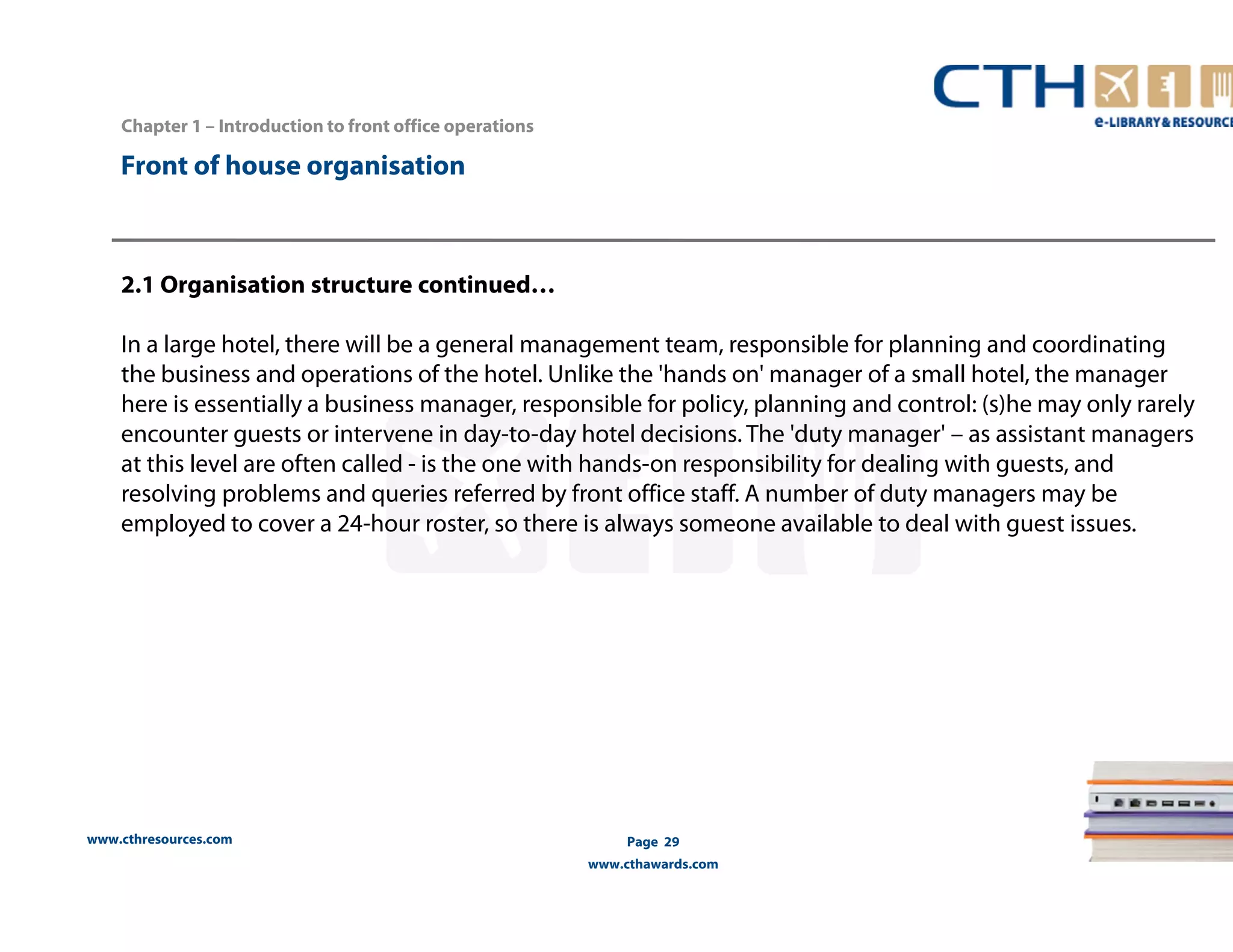 Front of house organisation 
www.cthresources.com 
Page 29 
www.cthawards.com 
Chapter 1 – Introduction to front office operations 
2.1 Organisation structure continued… 
In a large hotel, there will be a general management team, responsible for planning and coordinating 
the business and operations of the hotel. Unlike the 'hands on' manager of a small hotel, the manager 
here is essentially a business manager, responsible for policy, planning and control: (s)he may only rarely 
encounter guests or intervene in day-to-day hotel decisions. The 'duty manager' – as assistant managers 
at this level are often called - is the one with hands-on responsibility for dealing with guests, and 
resolving problems and queries referred by front office staff. A number of duty managers may be 
employed to cover a 24-hour roster, so there is always someone available to deal with guest issues. 
 