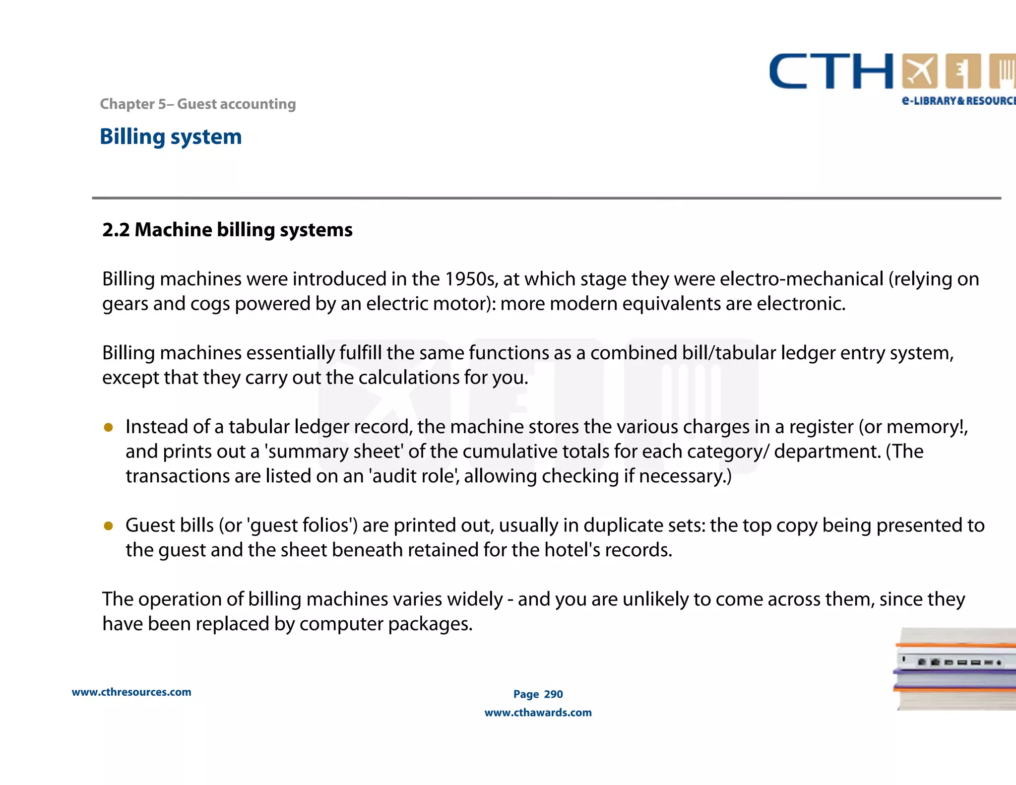 Chapter 5– Guest accounting 
2.2 Machine billing systems 
Billing machines were introduced in the 1950s, at which stage they were electro-mechanical (relying on 
gears and cogs powered by an electric motor): more modern equivalents are electronic. 
Billing machines essentially fulfill the same functions as a combined bill/tabular ledger entry system, 
except that they carry out the calculations for you. 
● Instead of a tabular ledger record, the machine stores the various charges in a register (or memory!, 
and prints out a 'summary sheet' of the cumulative totals for each category/ department. (The 
transactions are listed on an 'audit role', allowing checking if necessary.) 
● Guest bills (or 'guest folios') are printed out, usually in duplicate sets: the top copy being presented to 
the guest and the sheet beneath retained for the hotel's records. 
The operation of billing machines varies widely - and you are unlikely to come across them, since they 
have been replaced by computer packages. 
www.cthresources.com 
Page 290 
www.cthawards.com 
Billing system 
 