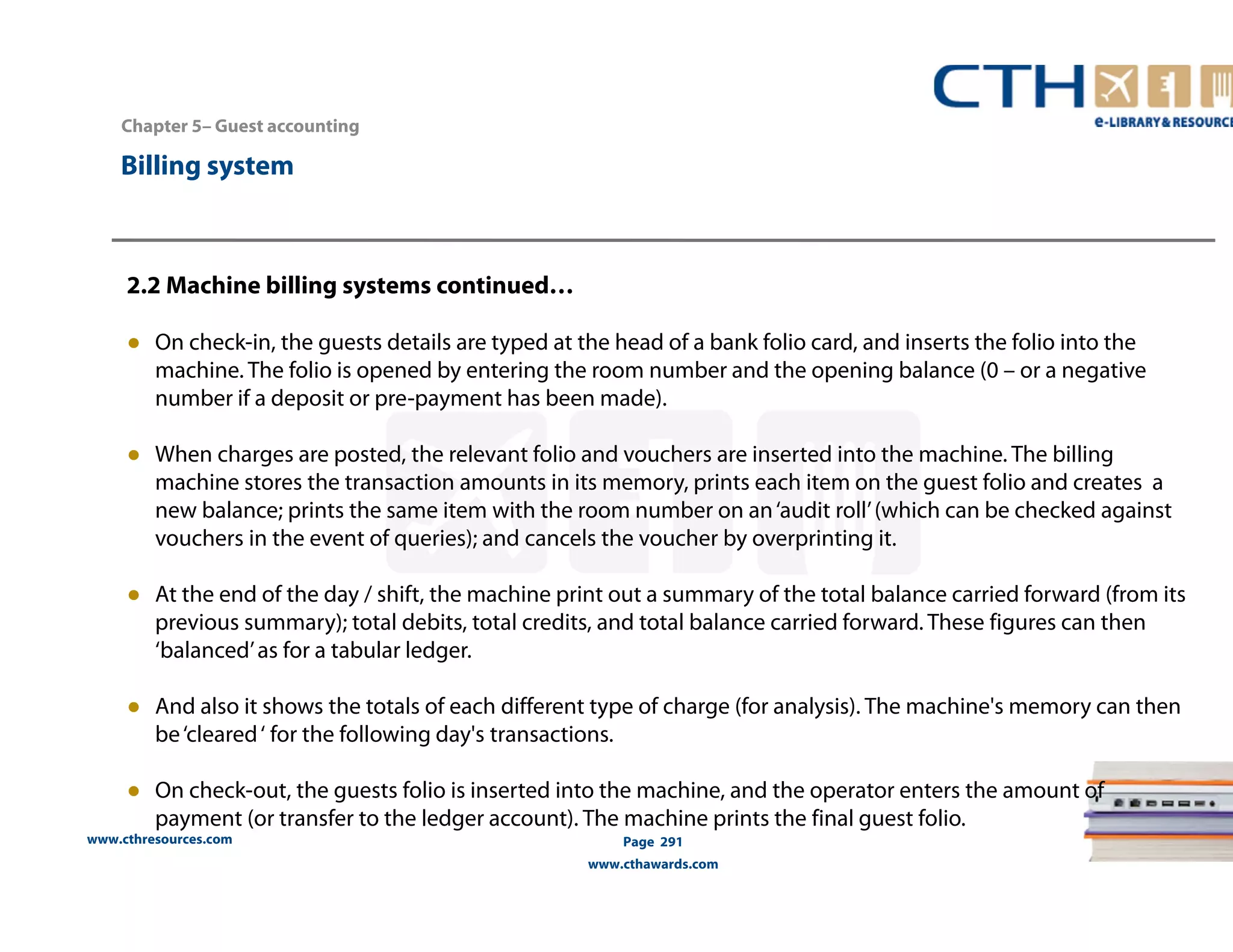 Chapter 5– Guest accounting 
2.2 Machine billing systems continued… 
● On check-in, the guests details are typed at the head of a bank folio card, and inserts the folio into the 
machine. The folio is opened by entering the room number and the opening balance (0 – or a negative 
number if a deposit or pre-payment has been made). 
● When charges are posted, the relevant folio and vouchers are inserted into the machine. The billing 
machine stores the transaction amounts in its memory, prints each item on the guest folio and creates a 
new balance; prints the same item with the room number on an ‘audit roll’ (which can be checked against 
vouchers in the event of queries); and cancels the voucher by overprinting it. 
● At the end of the day / shift, the machine print out a summary of the total balance carried forward (from its 
previous summary); total debits, total credits, and total balance carried forward. These figures can then 
‘balanced’ as for a tabular ledger. 
● And also it shows the totals of each different type of charge (for analysis). The machine's memory can then 
be ‘cleared ‘ for the following day's transactions. 
● On check-out, the guests folio is inserted into the machine, and the operator enters the amount of 
payment (or transfer to the ledger account). The machine prints the final guest folio. 
www.cthresources.com 
Page 291 
www.cthawards.com 
Billing system 
 