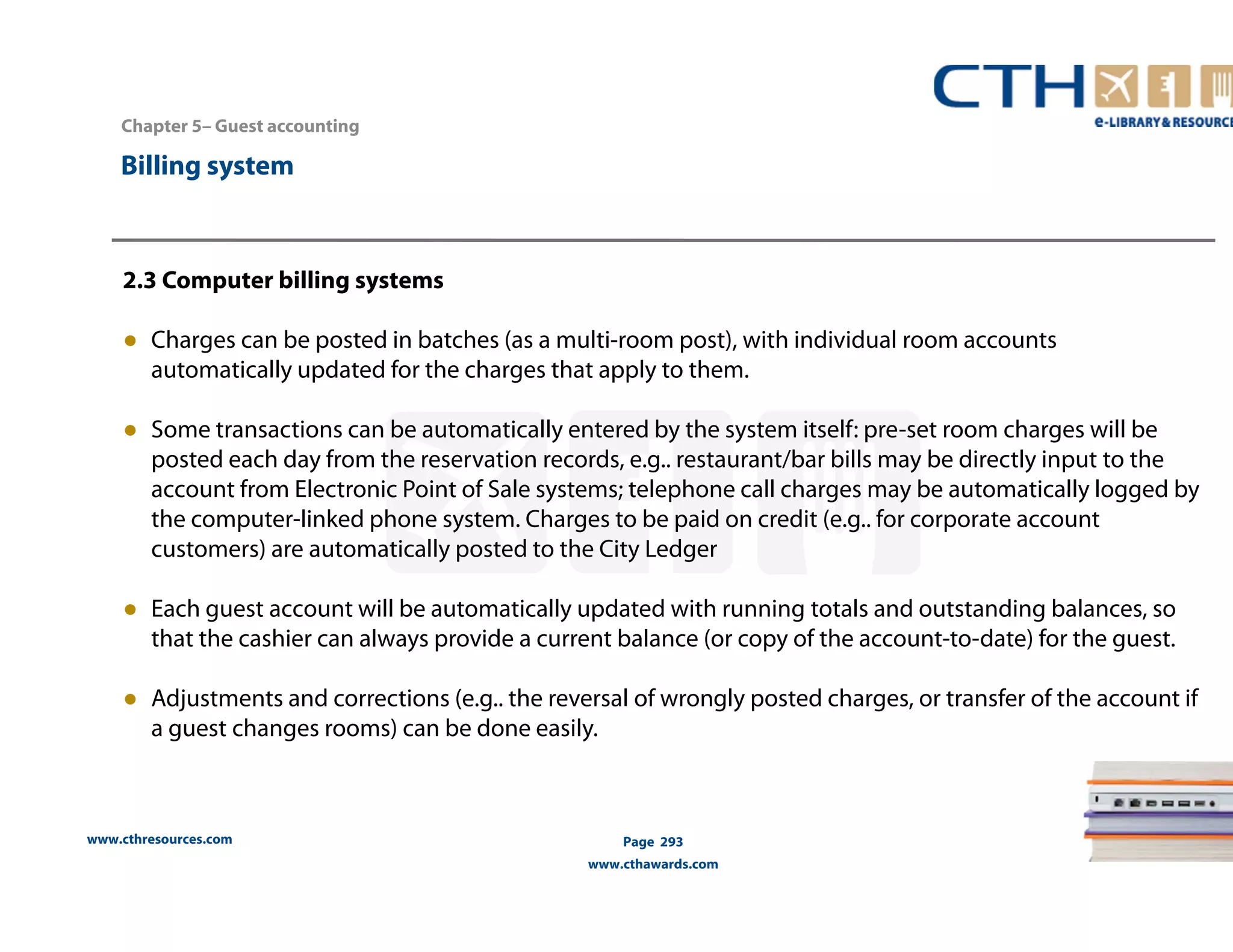 Chapter 5– Guest accounting 
2.3 Computer billing systems 
● Charges can be posted in batches (as a multi-room post), with individual room accounts 
automatically updated for the charges that apply to them. 
● Some transactions can be automatically entered by the system itself: pre-set room charges will be 
posted each day from the reservation records, e.g.. restaurant/bar bills may be directly input to the 
account from Electronic Point of Sale systems; telephone call charges may be automatically logged by 
the computer-linked phone system. Charges to be paid on credit (e.g.. for corporate account 
customers) are automatically posted to the City Ledger 
● Each guest account will be automatically updated with running totals and outstanding balances, so 
that the cashier can always provide a current balance (or copy of the account-to-date) for the guest. 
● Adjustments and corrections (e.g.. the reversal of wrongly posted charges, or transfer of the account if 
a guest changes rooms) can be done easily. 
www.cthresources.com 
Page 293 
www.cthawards.com 
Billing system 
 