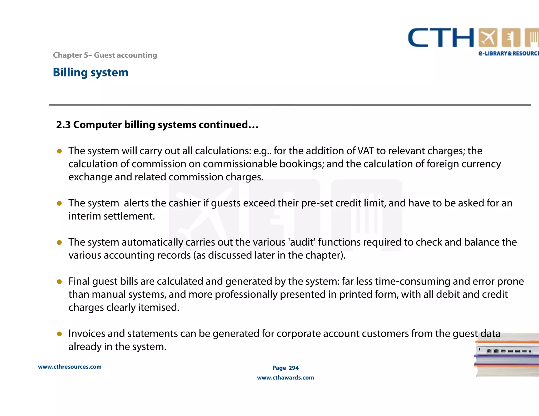 Chapter 5– Guest accounting 
2.3 Computer billing systems continued… 
● The system will carry out all calculations: e.g.. for the addition of VAT to relevant charges; the 
calculation of commission on commissionable bookings; and the calculation of foreign currency 
exchange and related commission charges. 
● The system alerts the cashier if guests exceed their pre-set credit limit, and have to be asked for an 
interim settlement. 
● The system automatically carries out the various 'audit' functions required to check and balance the 
various accounting records (as discussed later in the chapter). 
● Final guest bills are calculated and generated by the system: far less time-consuming and error prone 
than manual systems, and more professionally presented in printed form, with all debit and credit 
charges clearly itemised. 
● Invoices and statements can be generated for corporate account customers from the guest data 
already in the system. 
www.cthresources.com 
Page 294 
www.cthawards.com 
Billing system 
 
