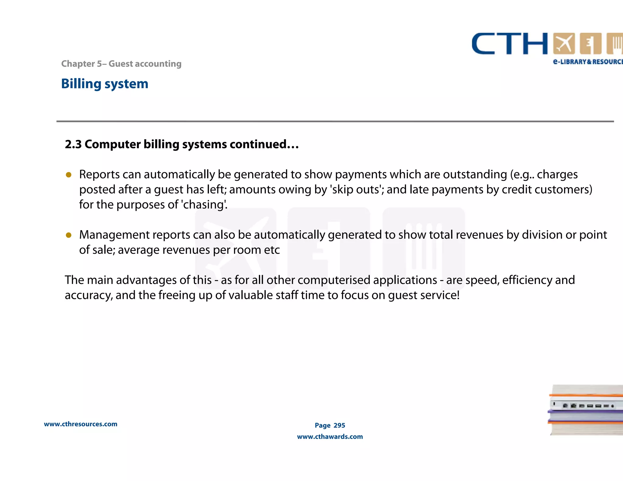 Chapter 5– Guest accounting 
2.3 Computer billing systems continued… 
● Reports can automatically be generated to show payments which are outstanding (e.g.. charges 
posted after a guest has left; amounts owing by 'skip outs'; and late payments by credit customers) 
for the purposes of 'chasing'. 
● Management reports can also be automatically generated to show total revenues by division or point 
of sale; average revenues per room etc 
The main advantages of this - as for all other computerised applications - are speed, efficiency and 
accuracy, and the freeing up of valuable staff time to focus on guest service! 
www.cthresources.com 
Page 295 
www.cthawards.com 
Billing system 
 