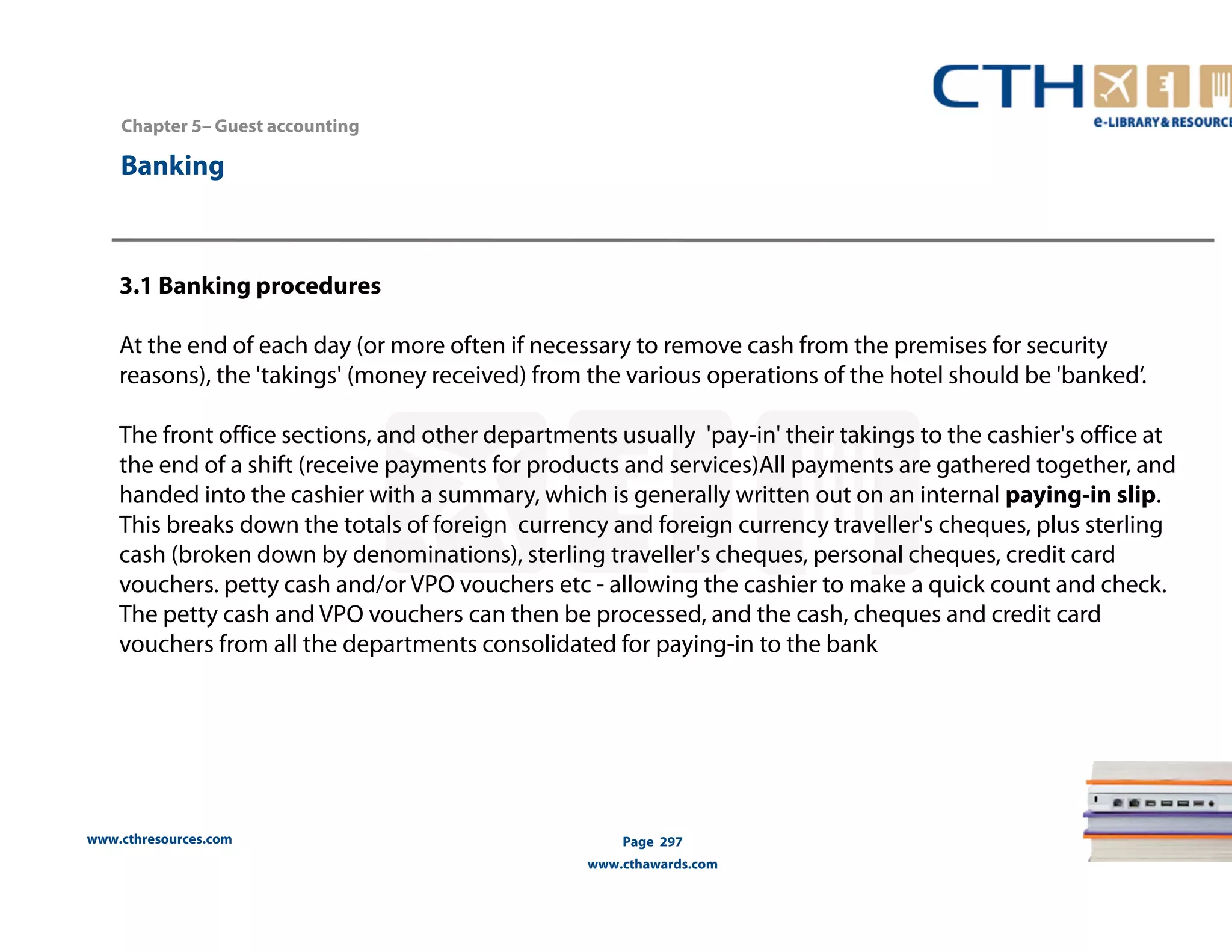 Chapter 5– Guest accounting 
www.cthresources.com 
Page 297 
www.cthawards.com 
Banking 
3.1 Banking procedures 
At the end of each day (or more often if necessary to remove cash from the premises for security 
reasons), the 'takings' (money received) from the various operations of the hotel should be 'banked‘. 
The front office sections, and other departments usually 'pay-in' their takings to the cashier's office at 
the end of a shift (receive payments for products and services)All payments are gathered together, and 
handed into the cashier with a summary, which is generally written out on an internal paying-in slip. 
This breaks down the totals of foreign currency and foreign currency traveller's cheques, plus sterling 
cash (broken down by denominations), sterling traveller's cheques, personal cheques, credit card 
vouchers. petty cash and/or VPO vouchers etc - allowing the cashier to make a quick count and check. 
The petty cash and VPO vouchers can then be processed, and the cash, cheques and credit card 
vouchers from all the departments consolidated for paying-in to the bank 
 