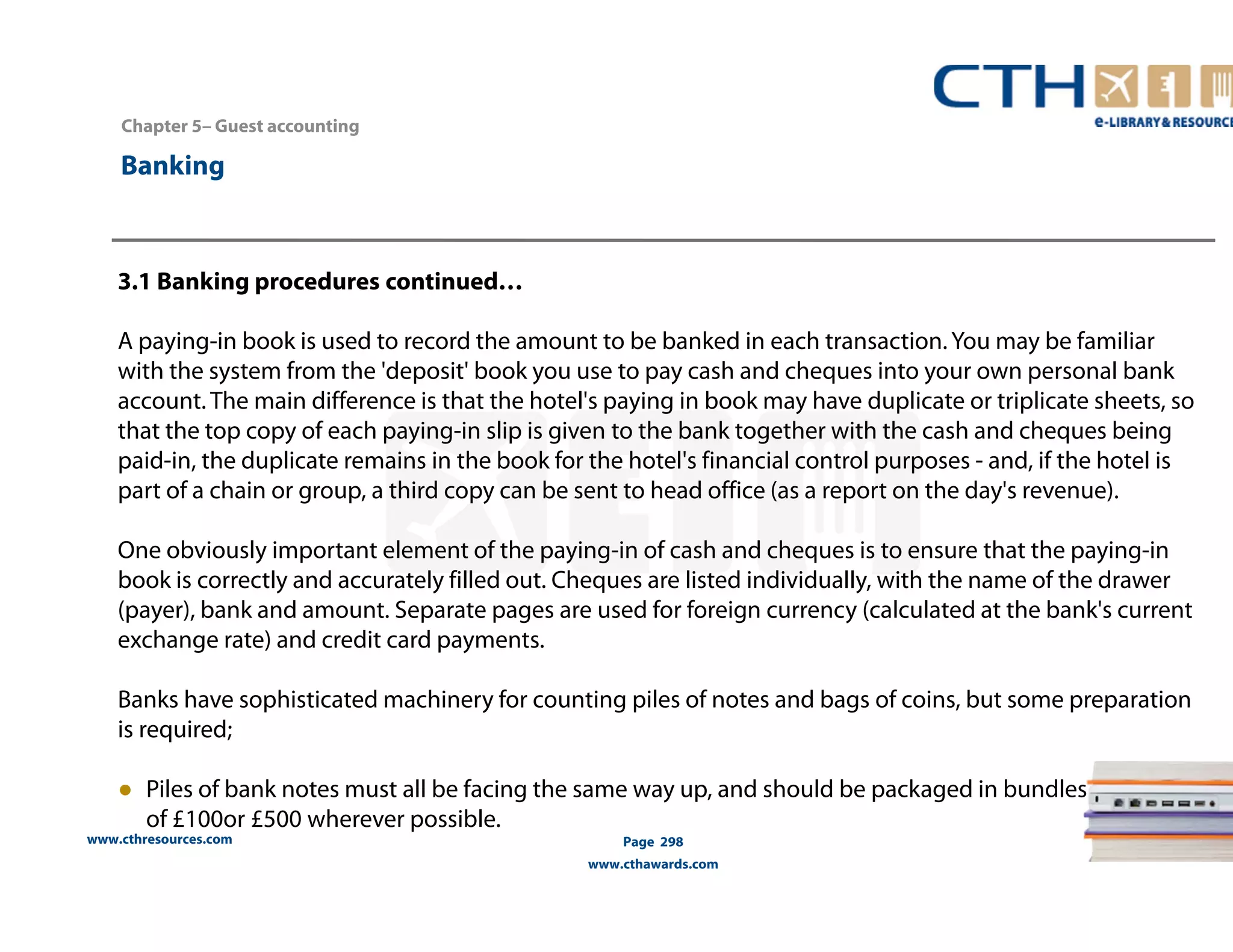 Chapter 5– Guest accounting 
www.cthresources.com 
Page 298 
www.cthawards.com 
Banking 
3.1 Banking procedures continued… 
A paying-in book is used to record the amount to be banked in each transaction. You may be familiar 
with the system from the 'deposit' book you use to pay cash and cheques into your own personal bank 
account. The main difference is that the hotel's paying in book may have duplicate or triplicate sheets, so 
that the top copy of each paying-in slip is given to the bank together with the cash and cheques being 
paid-in, the duplicate remains in the book for the hotel's financial control purposes - and, if the hotel is 
part of a chain or group, a third copy can be sent to head office (as a report on the day's revenue). 
One obviously important element of the paying-in of cash and cheques is to ensure that the paying-in 
book is correctly and accurately filled out. Cheques are listed individually, with the name of the drawer 
(payer), bank and amount. Separate pages are used for foreign currency (calculated at the bank's current 
exchange rate) and credit card payments. 
Banks have sophisticated machinery for counting piles of notes and bags of coins, but some preparation 
is required; 
● Piles of bank notes must all be facing the same way up, and should be packaged in bundles 
of £100or £500 wherever possible. 
 