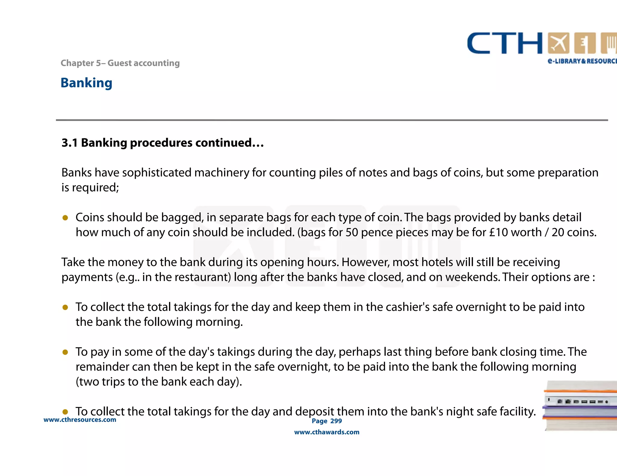 Chapter 5– Guest accounting 
www.cthresources.com 
Page 299 
www.cthawards.com 
Banking 
3.1 Banking procedures continued… 
Banks have sophisticated machinery for counting piles of notes and bags of coins, but some preparation 
is required; 
● Coins should be bagged, in separate bags for each type of coin. The bags provided by banks detail 
how much of any coin should be included. (bags for 50 pence pieces may be for £10 worth / 20 coins. 
Take the money to the bank during its opening hours. However, most hotels will still be receiving 
payments (e.g.. in the restaurant) long after the banks have closed, and on weekends. Their options are : 
● To collect the total takings for the day and keep them in the cashier's safe overnight to be paid into 
the bank the following morning. 
● To pay in some of the day's takings during the day, perhaps last thing before bank closing time. The 
remainder can then be kept in the safe overnight, to be paid into the bank the following morning 
(two trips to the bank each day). 
● To collect the total takings for the day and deposit them into the bank's night safe facility. 
 