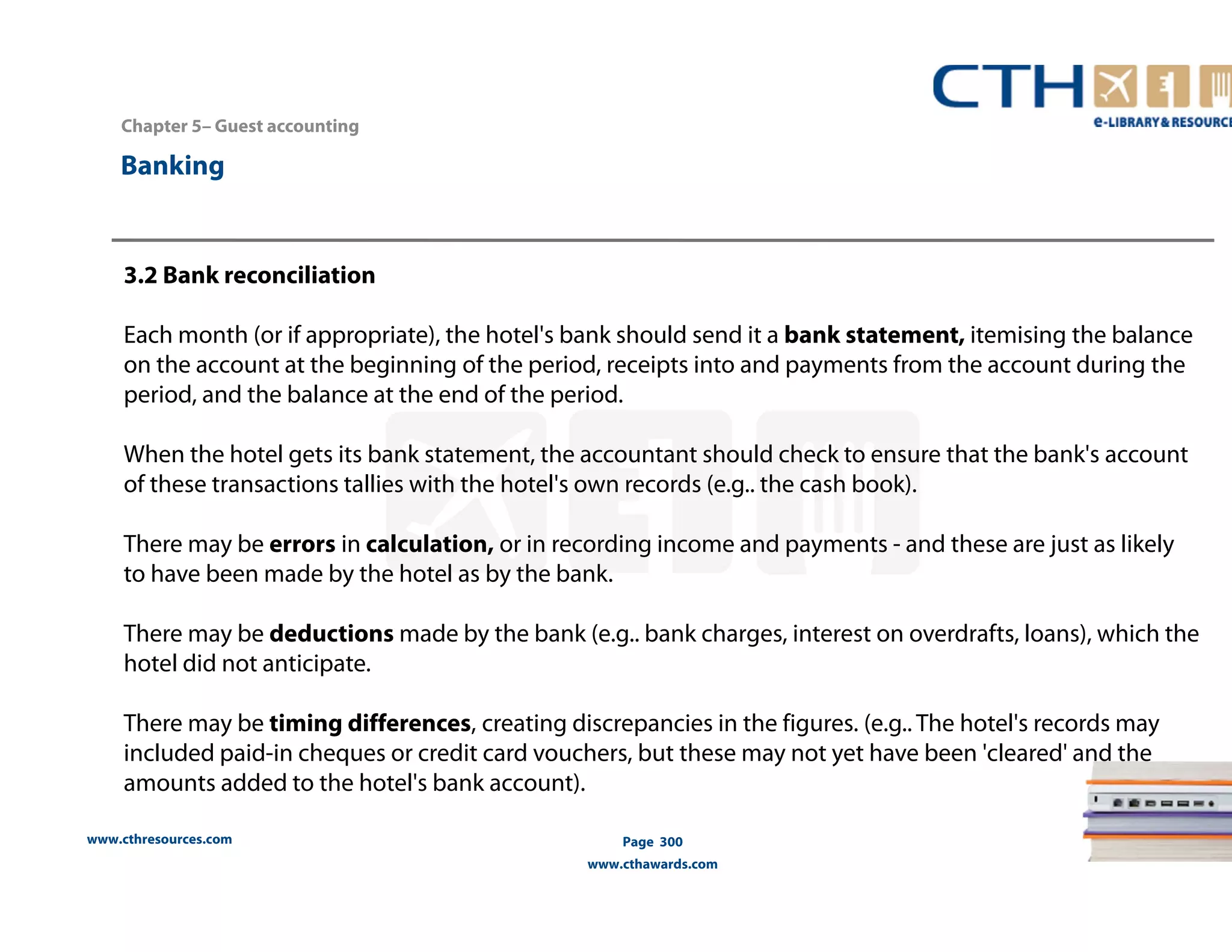 Chapter 5– Guest accounting 
www.cthresources.com 
Page 300 
www.cthawards.com 
Banking 
3.2 Bank reconciliation 
Each month (or if appropriate), the hotel's bank should send it a bank statement, itemising the balance 
on the account at the beginning of the period, receipts into and payments from the account during the 
period, and the balance at the end of the period. 
When the hotel gets its bank statement, the accountant should check to ensure that the bank's account 
of these transactions tallies with the hotel's own records (e.g.. the cash book). 
There may be errors in calculation, or in recording income and payments - and these are just as likely 
to have been made by the hotel as by the bank. 
There may be deductions made by the bank (e.g.. bank charges, interest on overdrafts, loans), which the 
hotel did not anticipate. 
There may be timing differences, creating discrepancies in the figures. (e.g.. The hotel's records may 
included paid-in cheques or credit card vouchers, but these may not yet have been 'cleared' and the 
amounts added to the hotel's bank account). 
 