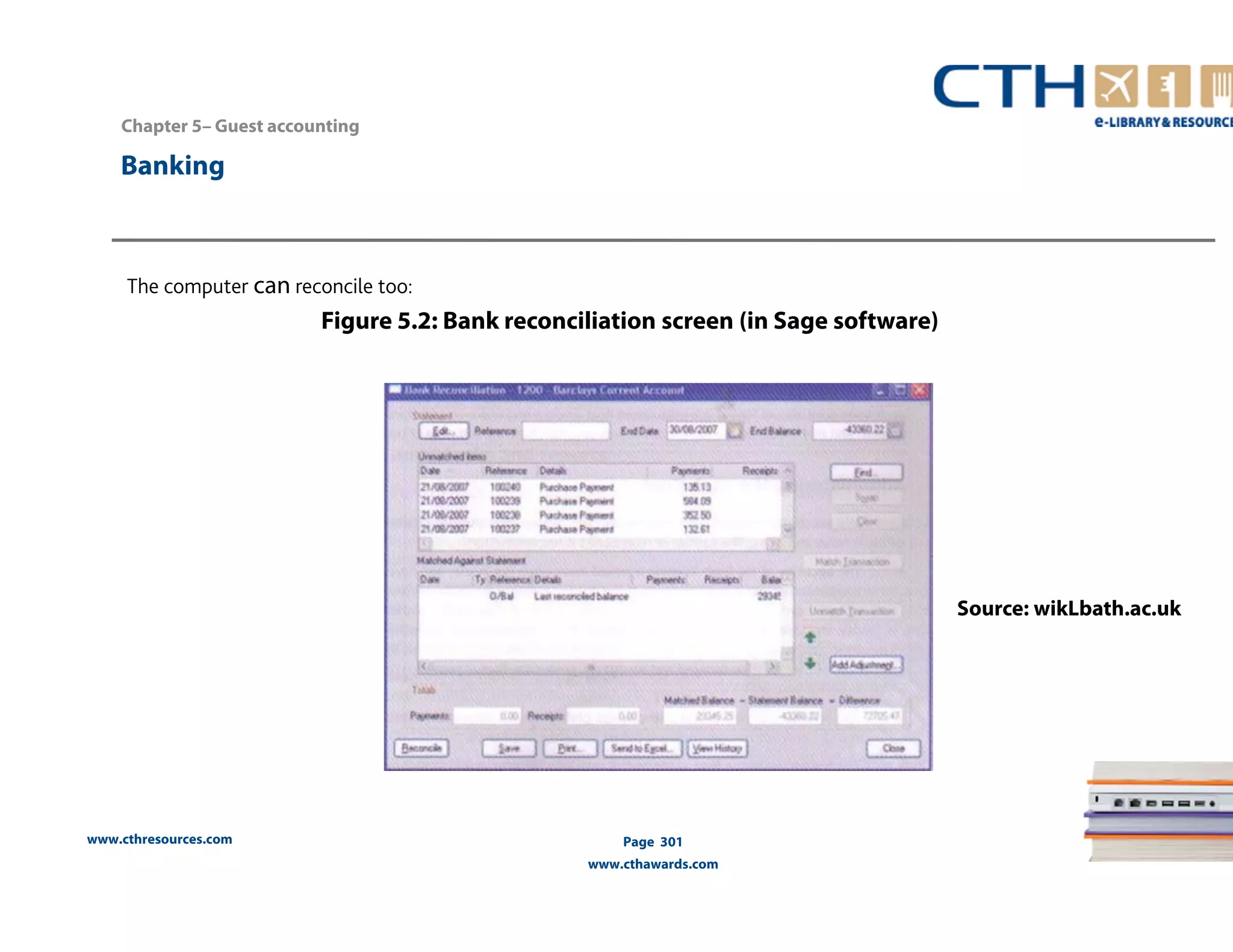 www.cthresources.com 
Page 301 
www.cthawards.com 
The computer can reconcile too: 
Figure 5.2: Bank reconciliation screen (in Sage software) 
Banking 
Source: wikLbath.ac.uk 
Chapter 5– Guest accounting 
 